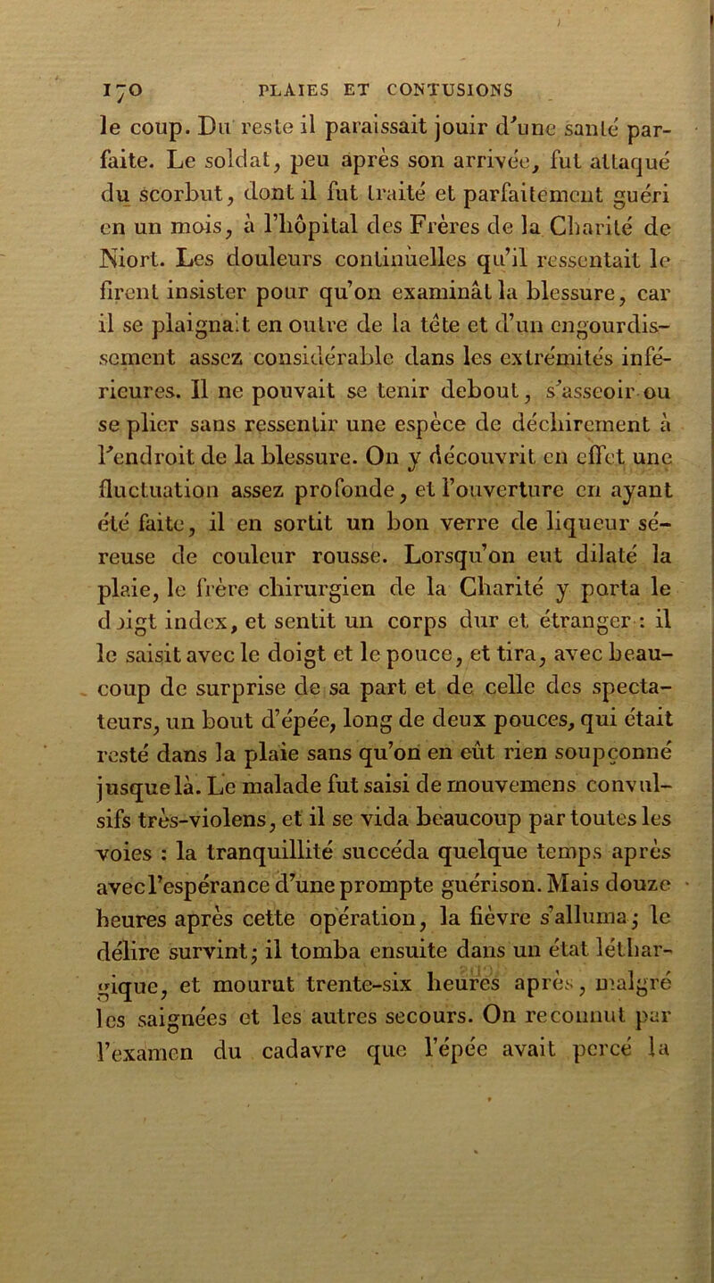 ) 170 PLAIES ET CONTUSIONS le coup. Du reste il paraissait jouir d'une santé par- faite. Le soldat, peu après son arrivée, fut attaqué du scorbut, dont il fut traité et parfaitement guéri en un mois, à l’hôpital des Frères de la Charité de Niort. Les douleurs continuelles qu’il ressentait le firent insister pour qu’on examinât la blessure, car il se plaignait en outre de la tête et d’un engourdis- sement assez considérable dans les extrémités infé- rieures. Il ne pouvait se tenir debout, s'asseoir ou se plier sans ressentir une espèce de déchirement à l'endroit de la blessure. On y découvrit en effet une fluctuation assez profonde, et l’ouverture en ayant été faite, il en sortit un bon verre de liqueur sé- reuse de couleur rousse. Lorsqu’on eut dilaté la plaie, le frère chirurgien de la Charité y porta le djigt index, et sentit un corps dur et étranger : il le saisit avec le doigt et le pouce, et tira, avec beau- coup de surprise de sa part et de celle des specta- teurs, un bout d’épée, long de deux pouces, qui était resté dans la plaie sans qu’on en eût rien soupçonné jusque là. Le malade fut saisi de mouvemens convul- sifs très-violens, et il se vida beaucoup par toutes les voies : la tranquillité succéda quelque temps après avec l’espérance cl’une prompte guérison. Mais douze heures après cette opération, la fièvre s’alluma,- le délire survint; il tomba ensuite dans un état léthar- gique, et mourut trente-six heures après, malgré les saignées et les autres secours. On reconnut par l’examen du cadavre que l’épée avait percé la