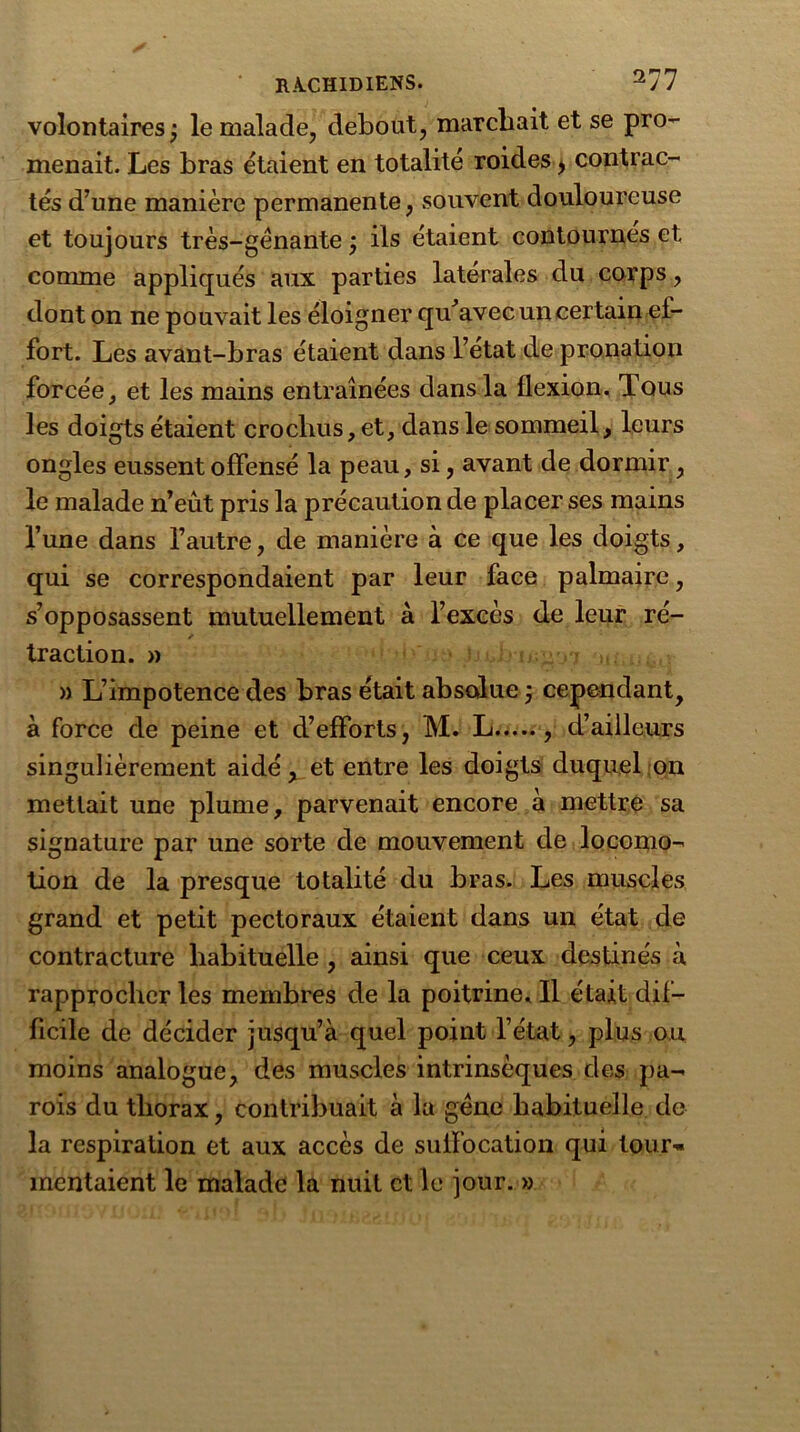 volontaires; le malade, debout, marchait et se pro- menait. Les bras étaient en totalité roides > contrac- tés d’une manière permanente, souvent douloureuse et toujours très-gènante ; ils étaient contournes et comme appliqués aux parties latérales du corps, dont on ne pouvait les éloigner qu’avec un certain ef- fort. Les avant-bras étaient dans l’etat de pronation forcée, et les mains entraînées dans la flexion. Tous les doigts étaient crochus, et, dans le sommeil, leurs ongles eussent offensé la peau, si, avant de dormir, le malade n’eût pris la précaution de placer ses mains l’une dans l’autre, de manière à ce que les doigts, qui se correspondaient par leur face palmaire, s’opposassent mutuellement à l’excès de leur ré- / traction. » » L’impotence des bras était absolue ; cependant, à force de peine et d’efforts, M. L , d’ailleurs singulièrement aidé, et entre les doigts duquel on mettait une plume, parvenait encore à mettre sa signature par une sorte de mouvement de locomo- tion de la presque totalité du bras. Les muscles grand et petit pectoraux étaient dans un état de contracture habituelle , ainsi que ceux destinés à rapprocher les membres de la poitrine. Il était dif- ficile de décider jusqu’à quel point l’état, plus ou moins analogue, des muscles intrinsèques des pa- rois du thorax, contribuait à la gène habituelle de la respiration et aux accès de suffocation qui tour- mentaient le malade la nuit et le jour. »