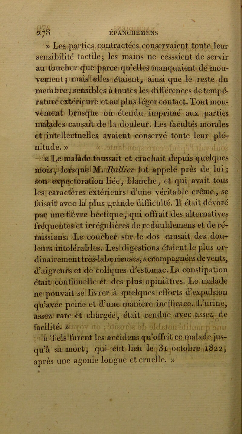 » Les. pallies contractées conservaient toute leur sensibilité tactile; les mains ne cessaient de servir au toucher que parce qu’ elles manquaient de mou- vement ; mai^! elles étaient, ainsi que le reste du membre; sensibles à toutes les différences de tempé- rature extérieure et au plus léger contact. Tout mou- vement brusque ou étendu imprimé aux parties malades causait de la douleur. Les facultés morales et intellectuelles avaient conservé toute leur plé- nitude. » » Le malade toussait et crachait depuis quelques mois, lorsque M. Huilier fut appelé près de lui; son expectoration liée, blanche, et qui avait tous les caractères extérieurs d’une véritable crème, se faisait avec la plus grande difficulté. 11 était dévoré par une lièvre hectique, qui offrait des alternatives fréquentes et irrégulières de redoublemens et de ré- missions. Le coucher sur le dos causait des dou- leurs intolérables. Les digestions étaient le plus or- dinairement très-laborieuses, accompagnées de vents, d’aigreUrs et de coliques d'estomac. La constipation était continuelle et des plus opiniâtres. Le malade ne pouvait se livrer à quelques efforts d’expulsion qu’avec peine et d’une manière inefficace. L’urine, assez rare et chargée, était rendue avec assez de facilité. » « Tels furent les accidcns qu’offrit ce malade jus- qu’à sa mort, qui eût lieu le 3i octobre 1822, après une agonie longue et cruelle. » a