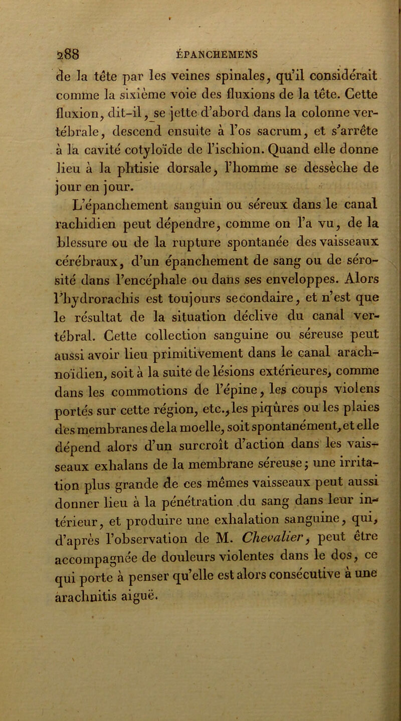 cle la tête par les veines spinales, qu’il considérait comme la sixième voie des fluxions de la tête. Cette fluxion, dit-il, se jette d’abord dans la colonne ver- tébrale, descend ensuite à l’os sacrum, et s'arrête à la cavité cotyloïde de l’ischion. Quand elle donne lieu à la phtisie dorsale, l’homme se dessèche de jour en jour. L’épanchement sanguin ou séreux dans le canal rachidien peut dépendre, comme on l’a vu, de la blessure ou de la rupture spontanée des vaisseaux cérébraux, d’un épanchement de sang ou de séro- sité dans l’encéphale ou dans ses enveloppes. Alors l'hydrorachis est toujours secondaire, et n’est que le résultat de la situation déclive du canal ver- tébral. Cette collection sanguine ou séreuse peut aussi avoir lieu primitivement dans le canal arach- noïdien, soit à la suite de lésions extérieures, comme dans les commotions de l’épine, les coups violens portés sur cette région, etc.,les piqûres ou les plaies des membranes de la moelle, soit spontanément, et elle dépend alors d’un surcroît d action dans les vais- seaux exlialans de la membrane séreuse ; une irrita- tion plus grande de ces mêmes vaisseaux peut aussi donner lieu à la pénétration du sang dans leur in- térieur, et produire une exhalation sanguine, qui, d’après l’observation de M. Chevalier} peut être accompagnée de douleurs violentes dans le dos, ce qui porte à penser quelle est alors consécutive à une arachnitis aiguë.