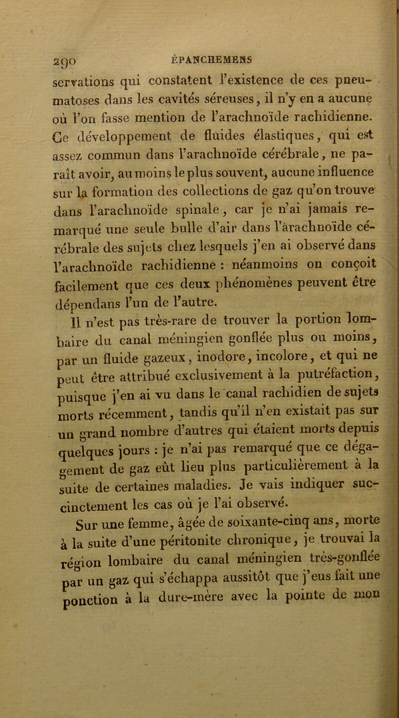 2QO servations qui constatent l’existence de ces pneu- matoses dans les cavités séreuses, il n’y en a aucune où l’on fasse mention de l’arachnoïde rachidienne. Ce développement de fluides élastiques, qui est assez commun dans l’arachnoïde cérébrale, ne pa- raît avoir, au moins le plus souvent, aucune influence sur la formation des collections de gaz qu’on trouve dans l’arachnoïde spinale, car je n’ai jamais re- marqué une seule bulle d’air dans l’arachnoïde cé- rébrale des sujets chez lesquels j’en ai observé dans l’arachnoïde rachidienne : néanmoins on conçoit facilement que ces deux phénomènes peuvent être dépendans l’un de l’autre. 11 n’est pas très-rare de trouver la portion lom- baire du canal méningien gonflée plus ou moins, par un fluide gazeux, inodore, incolore, et qui ne peut être attribué exclusivement à la putréfaction, puisque j’en ai vu dans le canal rachidien de sujets morts récemment, tandis qu’il n’en existait pas sur un grand nombre d’autres qui étaient morts depuis quelques jours : je n’ai pas remarqué que ce déga- gement de gaz eût lieu plus particulièrement à la suite de certaines maladies. Je vais indiquer suc- cinctement les cas où je l’ai observé. Sur une femme, âgée de soixante-cinq ans, morte à la suite d’une péritonite chronique, je trouvai la région lombaire du canal méningien très-gonflée par un gaz qui s’échappa aussitôt que j’eus fait une ponction à la dure-mère avec la pointe de mon