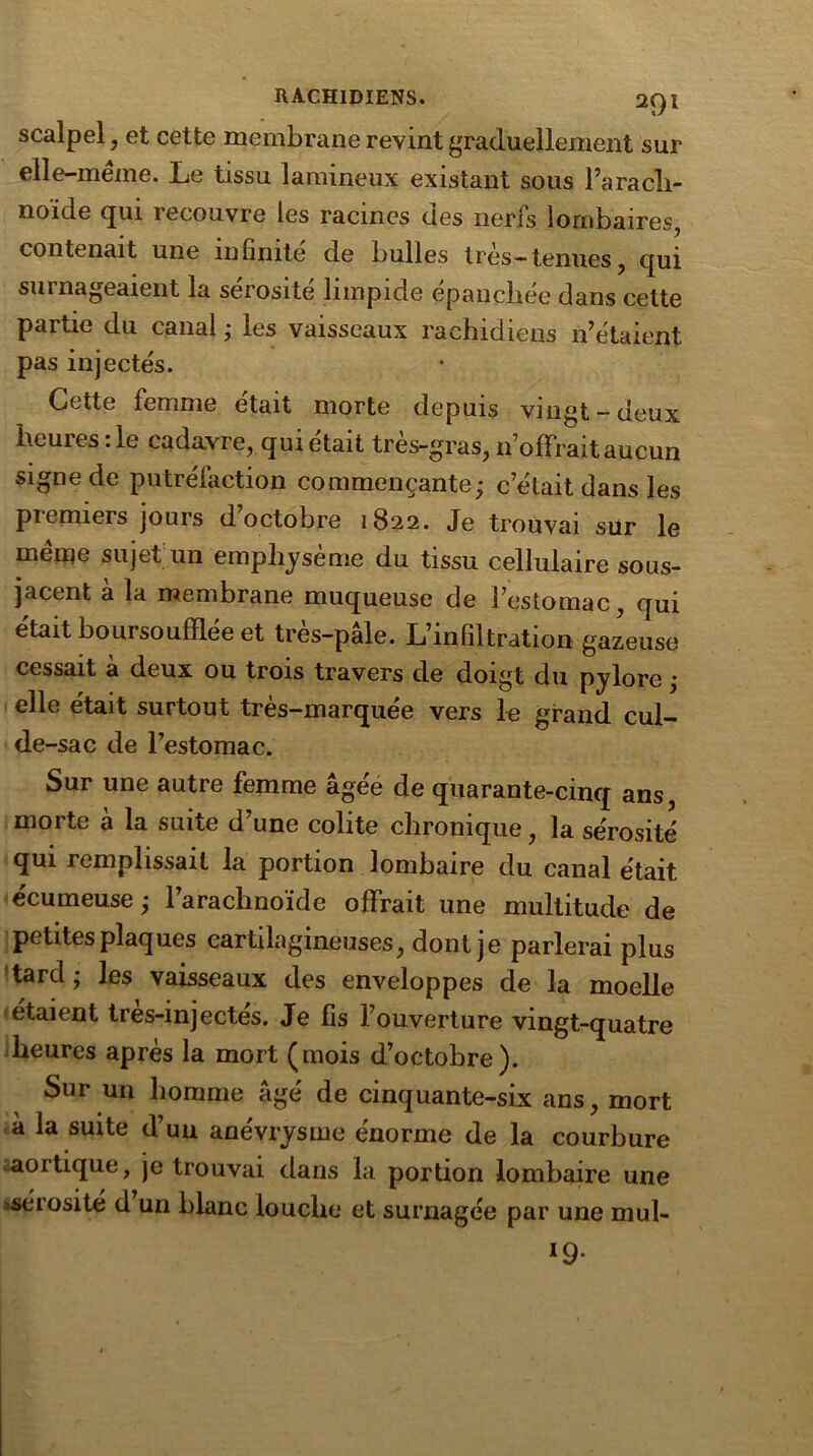 scalpel, et cette membrane revint graduellement sur elle-même. Le tissu lamineux existant sous l’arach- noïde qui îecouvre les racines des nerfs lombaires, contenait une infinité de bulles 1res— tenues , qui surnageaient la sérosité limpide épanchée dans cette partie du canal ; les vaisseaux rachidiens n’étaient pas injectés. Cette femme était morte depuis vingt-deux heures :1e cadavre, qui était très-gras, n’offrait aucun signede putréfaction commençante; c’était dans les premiers jours d’octobre 1822. Je trouvai sur le même sujet un emphysème du tissu cellulaire sous- jacent à la membrane muqueuse de l’estomac, qui était boursoufïlée et très-pâle. L’infiltration gazeuse cessait à deux ou trois travers de doigt du pylore ; elle était surtout très-marquée vers le grand cul- de-sac de l’estomac. Sur une autre femme âgéé de quarante-cinq ans, morte à la suite d’une colite chronique, la sérosité qui remplissait la portion lombaire du canal était écumeuse; l’arachnoïde offrait une multitude de petites plaques cartilagineuses, dont je parlerai plus tard; les vaisseaux des enveloppes de la moelle étaient tres-injectés. Je fis l’ouverture vingt-quatre heures après la mort (mois d’octobre). Sur un homme âgé de cinquante-six ans, mort à la suite d’un anévrysme énorme de la courbure aortique, je trouvai dans la portion lombaire une ^sérosité d un blanc louche et surnagée par une mul- *9•