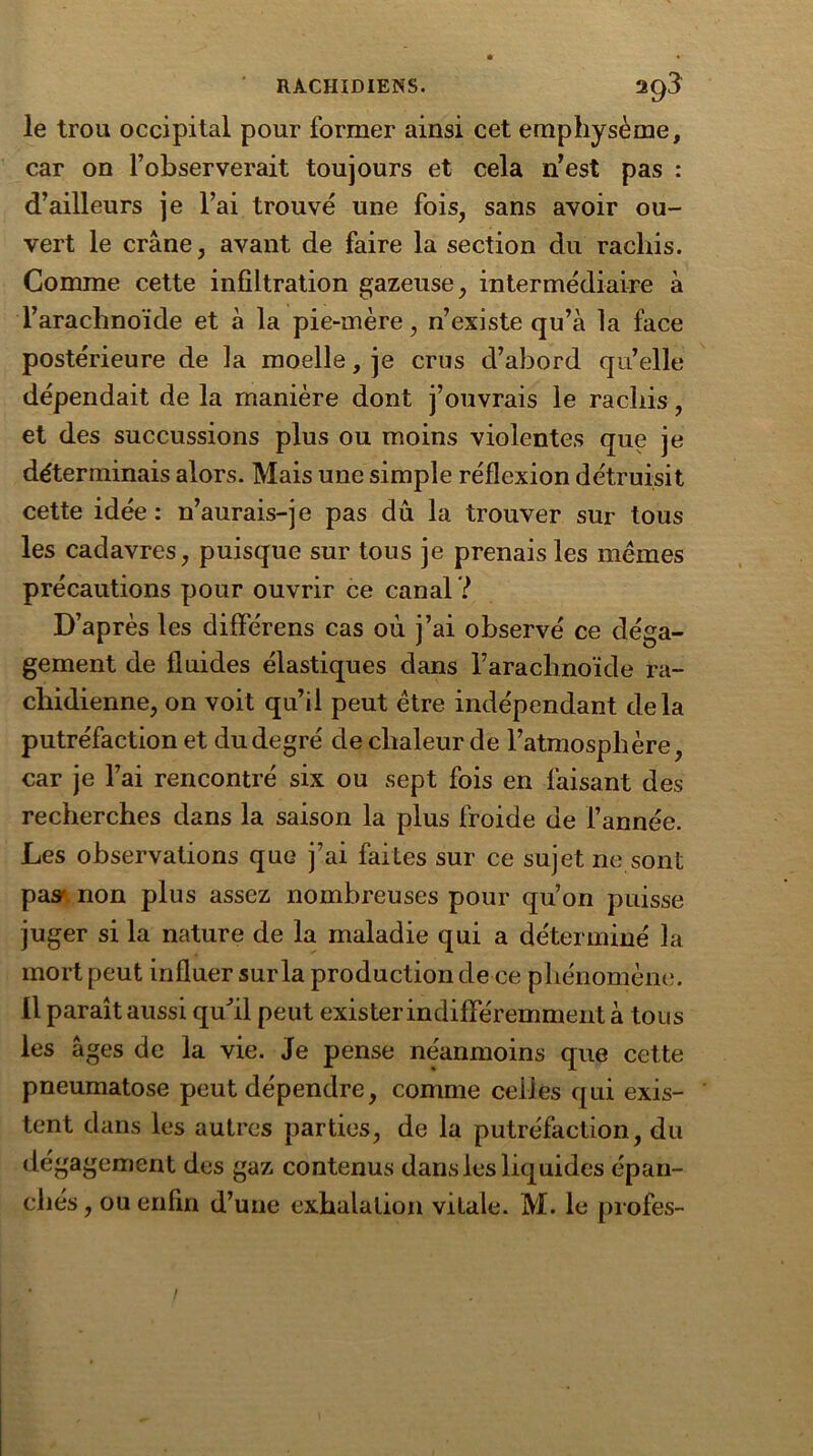 le trou occipital pour former ainsi cet emphysème, car on l’observerait toujours et cela n’est pas : d’ailleurs je l’ai trouvé une fois, sans avoir ou- vert le crâne, avant de faire la section du rachis. Comme cette infiltration gazeuse, intermédiaire à l’arachnoïde et à la pie-mère, n’existe qu’à la face postérieure de la moelle, je crus d’abord qu’elle dépendait de la manière dont j’ouvrais le rachis, et des succussions plus ou moins violentes que je déterminais alors. Mais une simple réflexion détruisit cette idée : n’aurais-je pas dû la trouver sur tous les cadavres, puisque sur tous je prenais les memes précautions pour ouvrir ce canal ? D’après les différens cas ou j’ai observé ce déga- gement de fluides élastiques dans raracbnoïde ra- chidienne, on voit qu’il peut être indépendant delà putréfaction et du degré de chaleur de l’atmosphère, car je l’ai rencontré six ou sept fois en faisant des recherches dans la saison la plus froide de l’année. Les observations que j’ai faites sur ce sujet ne sont pas^ non plus assez nombreuses pour qu’on puisse juger si la nature de la maladie qui a déterminé la mort peut influer sur la production de ce phénomène. Il paraît aussi qu'il peut exis ter indifféremment à tous les âges de la vie. Je pense néanmoins que cette pneumatose peut dépendre, comme celles qui exis- tent dans les autres parties, de la putréfaction, du dégagement des gaz contenus dans les liquides épan- chés , ou enfin d’une exhalation vitale. M. le profes-