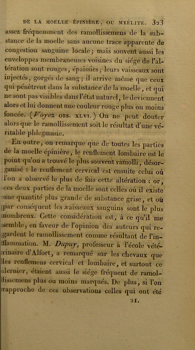 assez fréquemment des ramollissemens de la sub- stance de la moelle sans aucune trace apparente de congestion sanguine locale ; mais souvent aussi les enveloppes membraneuses voisines du siège de l'al- tération sont rouges, épaissies; leurs vaisseaux sont injectés, gorgés de sang; il arrive meme que ceux qui pénètrent dans la substance de la moelle, et qui ne sont pas visibles dans l’état naturel, le deviennent alors et lui donnent une couleur rouge plus ou moins foncée. ( Voyez obs. xlvi. ) On ne peut douter alors que le ramollissement soit le résultat d’une vé- ritable phlegmasie. En outre, on remarque que de toutes les parties de la moelle épinière, le renflement lombaire est le point qu’on a trouvé le plus souvent ramolli, désor- ganisé : le renflement cervical est ensuite celui ou l’on a observé le plus de fois cette altération : or, ces deux parties de la moelle sont celles où il existe une quantité plus grande de substance grise, et où par conséquent les .vaisseaux sanguins sont le plus nombreux. Cette considération est, à ce qu’il me semble, en faveur de l’opinion des auteurs qui re- .gardent le ramollissement comme résultant de l’in- tflammation. IVï. Dupuy, professeur a l’ecole vété- rinaire d’Al fort, a remarqué sur les chevaux que Iles renflemens cervical et lombaire, et surtout ce dernier, étaient aussi le siégé fréquent de ramol— ilissemens plus ou moins marqués. De plus, si l’on 'rapproche de ces observations celles qui ont été