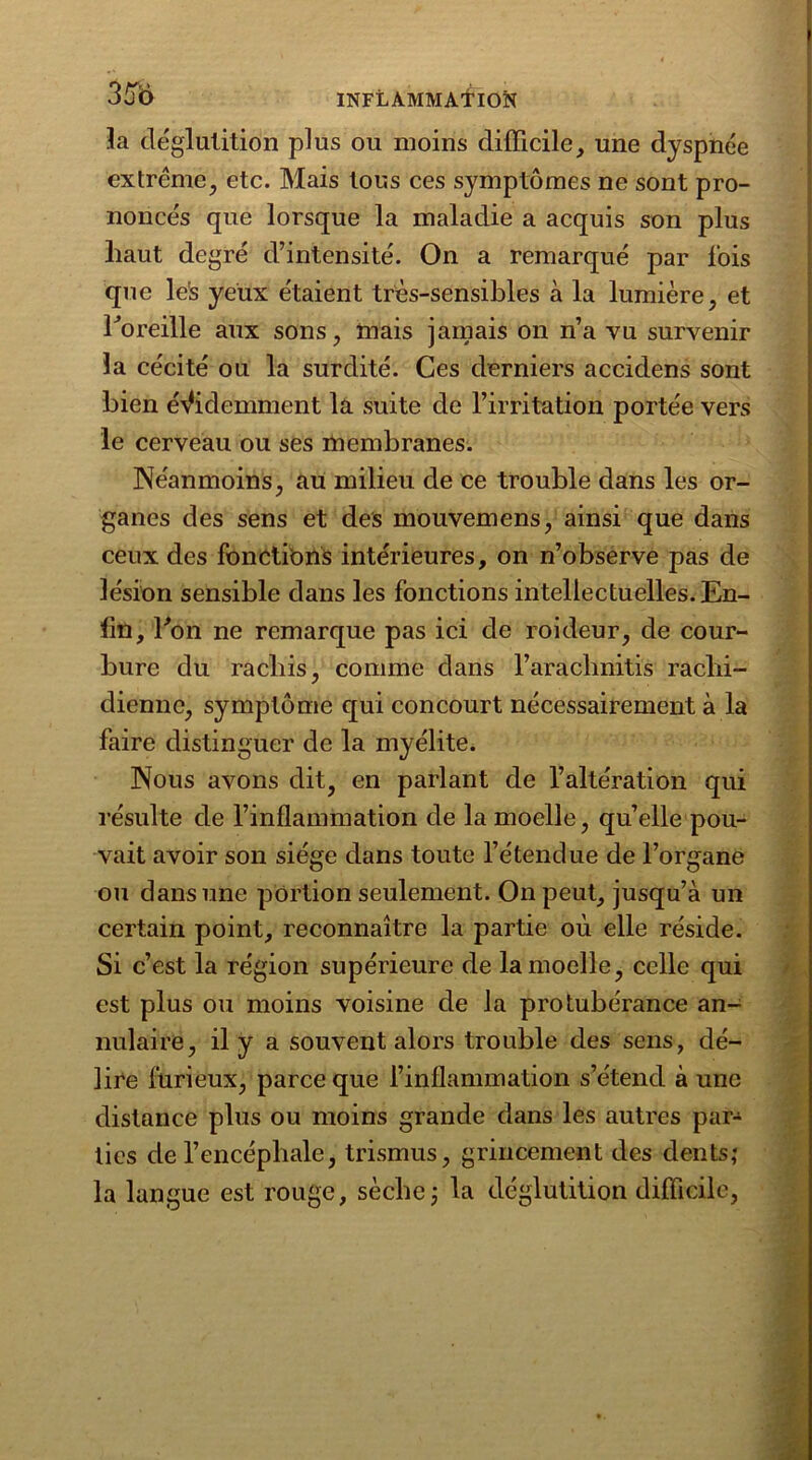 la déglutition plus ou moins difficile, une dyspnée extrême, etc. Mais tous ces symptômes ne sont pro- noncés que lorsque la maladie a acquis son plus haut degré d’intensité. On a remarqué par lois que le's yeux étaient très-sensibles à la lumière, et horeille aux sons, mais jamais on n’a vu survenir la cécité ou la surdité. Ces derniers accidens sont bien évidemment la suite de l’irritation portée vers le cerveau ou ses membranes. Néanmoins, au milieu de ce trouble dans les or- ganes des sens et des mouvemens, ainsi que dans ceux des fonctions intérieures, on n’observe pas de lésion sensible dans les fonctions intellectuelles. En- lin, bon ne remarque pas ici de roideur, de cour- bure du rachis, comme dans l’arachnitis rachi- dienne, symptôme qui concourt nécessairement à la faire distinguer de la myélite. Nous avons dit, en parlant de l’altération qui résulte de l’inflammation de la moelle, qu’elle pou- vait avoir son siège dans toute l’étendue de l’organe ou dans une portion seulement. On peut, jusqu’à un certain point, reconnaître la partie où elle réside. Si c’est la région supérieure de la moelle, celle qui est plus ou moins voisine de la protubérance an- nulaire, il y a souvent alors trouble des sens, dé- lire furieux, parce que l’inflammation s’étend à une distance plus ou moins grande dans les autres par- ties de l’encéphale, trismus, grincement des dents,* la langue est rouge, sèche ; la déglutition difficile,