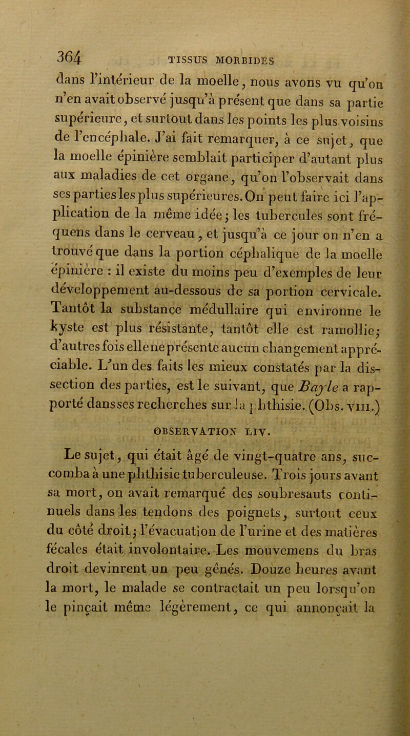 dans l’intérieur de la moelle, nous avons vu qu’on n’en avait observé jusqu’à présent que dans sa partie supérieure, et surtout dans les points les plus voisins de l’encéphale. J’ai fait remarquer, à ce sujet, que la moelle épinière semblait participer d’autant plus aux maladies de cet organe, qu’on l’observait dans scs parties les plus supérieures. On peut faire ici l’ap- plication de la même idée ; les tubercules sont fré- quens dans le cerveau , et jusqu’à ce jour on n’en a trouvé que dans la portion céphalique de la moelle épinière : il existe du moins peu d’exemples de leur développement au-dessous de sa portion cervicale. Tantôt la substance médullaire qui environne le hyste est plus résistante, tantôt elle est ramollie; d’autres fois ellene présente aucun changement appré- ciable. L’un des faits les mieux constatés par la dis- section des parties, est le suivant, que Bayle a rap- porté dansses recherches sur la phthisie. (Obs. vin.) observation liv. Le sujet, qui était âgé de vingt-quatre ans, suc- comba à une phthisie tuberculeuse. Trois jours avant sa mort, on avait remarqué des soubresauts conti- nuels dans les tendons des poignets, surtout ceux du côté droit ; l’évacuation de l’urine et des matières fécales était involontaire. Les mouvcmens du bras droit devinrent un peu gênés. Douze heures avant la mort, le malade se contractait un peu lorsqu’on le pinçait même légèrement, ce qui annonçait la