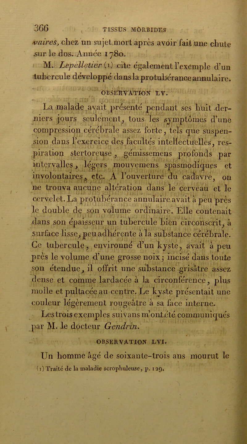 3G(5 vaires, chez un sujet.mort après avoir fait une cliule sur le dos. Année 1780. M. Lepelletier ( i ) cite également l’exemple d’un tubercule développé dans la protubérance annulaire. OBSERVATION UV. La malade avait présenté pendant ses huit der- niers jours seulement, tous les symptômes d’une compression cérébrale assez forte, tels que suspen- sion dans l’exercice des facultés intellectuelles, res- piration stertoreuse , gémissemens profonds par intervalles, légers mouvemens spasmodiques et involontaires, etc. A l’ouverture du cadavre, on ne trouva aucune altération dans le cerveau et le cervelet. La protubérance annulaire avait à peu près le double de son volume ordinaire. Elle contenait dans son épaisseur un tubercule bien circonscrit, à surface lisse, peu adhérente à la substance cérébrale. Ce tubercule, environné d’un kyste, avait à peu près le volume d’une grosse noix; incisé dans toute son étendue, il offrit une substance grisâtre assez dense et comme lardacée à la circonférence, plus molle et pultacée au centre. Le kyste présentait une couleur légèrement rougeâtre à sa face interne. Les trois exemples suivans m’ont été communiqués par M. le docteur Gendrin. OBSERVATION LVI. Un homme âgé de soixante-trois ans mourut le (j) Traite cle la maladie scropliuleusc, p. 129.