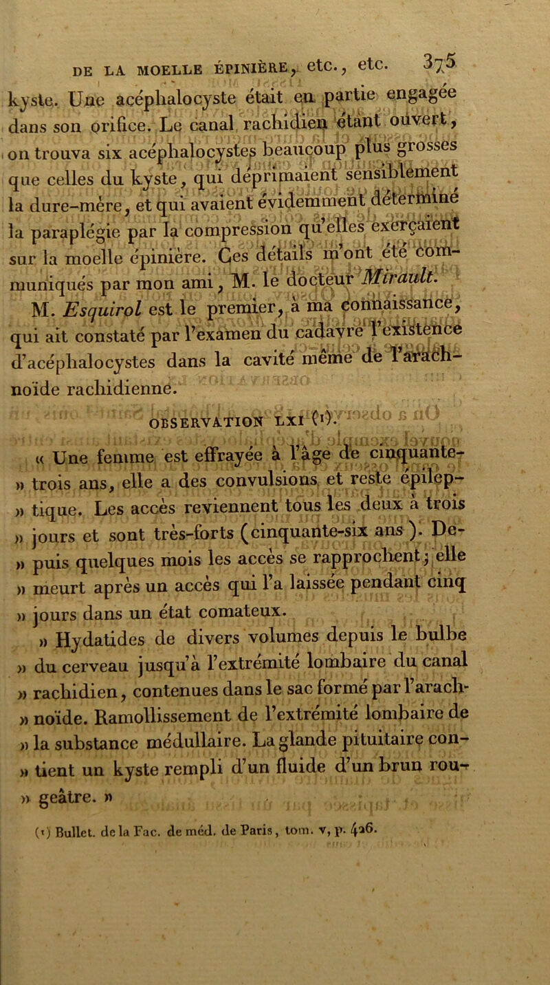 kyste. Une acéphalocyste était en partie engagée dans son orifice. Le canal rachidien étant ouvert, on trouva six acéphalocyste^ beaucoup plus grosses que celles du kyste, qui déprimaient sensi^ènient la dure-mère, et qui avaient évidemment détermine la paraplégie par la compression qu elles exerçaient sur la moelle épinière. Ces détails m ont ete coïn- muniqués par mon ami, M. le doej^ür' Mirault. M. Esquirol est le prei^r^kma éoiiMiSsaiice, qui ait constaté par l’examen du cadavre 1 existence d’acéphalocystes dans la cavité meme de 1 arach- noïde rachidienne. OBSERVATION LXI CO- i i'J y { ît( 'jj **jj <jJ[ IjQO r I * « Une femme est effrayée à l’âge de cinquante- » trois ans, elle a des convulsions et reste epilep- „ tique. Les accès reviennent tous les deux à trois » jours et sont très-forts (cinquante-six ans ). De- » puis quelques mois les accès se rapprochent; elle » meurt après un accès qui l’a laissée pendant cinq » jours dans un état comateux. » Hydatides de divers volumes depuis le bulbe » du cerveau jusqu’à l’extremite lombaire du canal » rachidien, contenues dans le sac formé parl’arach- » noïde. Ramollissement de l’extrémité lombaire de » la substance médullaire. La glande pituitaire con- » tient un kyste rempli d’un fluide d un brun rou-^ » geâtre. » («) Bullet. delà Fac. de mcd. de Paris, tom. v, p. 4^6.