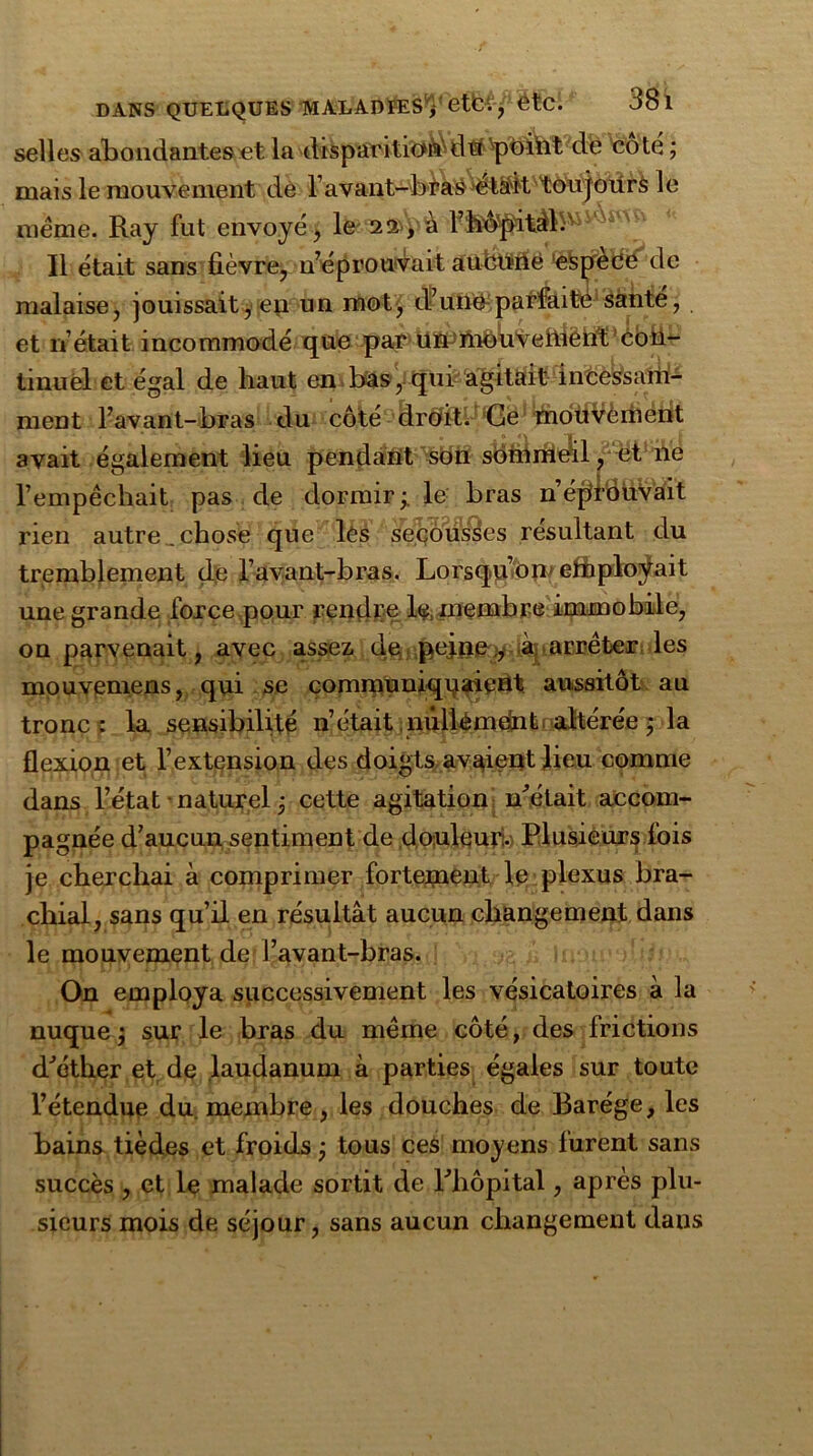 DANS QUELQUES IWALADIESVetCV, 6tC. 38 1 selles abondantes et la disparition du pbiïit de coté ; mais le mouvement de l’avant-bras ét^it toujours le meme. Ray fut envoyé, le 22, à l’h^pità}.' Il était sans fièvre, n’éprouvait aüboâe eispecé de malaise, jouissait, en un mot, d’une parfaite santé, et n’ était incommodé que par ün!iiiOuveftiëtt‘t coil- tinuèl et égal de haut en bas, qui agitait incessaiii- ment l’avant-bras du côté droit. Ge moùVèment avait également lieu pendant son sommeil, et ne l’empêchait pas de dormir le bras n’éptdüvait rien autre , chose que les secousses résultant du tremblement çle l’avant-bras. Lorsqu’on* ettiplovait une grande force pour rendre 1$, membre immobile, on parvenait, avec assez de pej.ne,, à arrêter les mouvemens, qui se communiquaient aussitôt au tronc: la sensibilité n’était niillémdnt altérée ; la flexion et l’extension des doigts avaient lieu comme dans l’état naturel j cette agitation métait accom- pagnée d’aucun sentiment de douleur:. Plusieurs fois je cherchai à comprimer fortement le plexus bra- chial, sans qu’il en résultât aucun changement dans le mouvement de l’avant-bras. On employa successivement les vésicatoires à la nuque $ sur le bras du même côté, des frictions dJéther et de laudanum à parties égales sur toute l’étendue du membre, les douches de Barége, les bains tièdes et froids j tous ces moyens furent sans succès , et le malade sortit de Pliôpital, après plu- sieurs mois de séjour, sans aucun changement dans