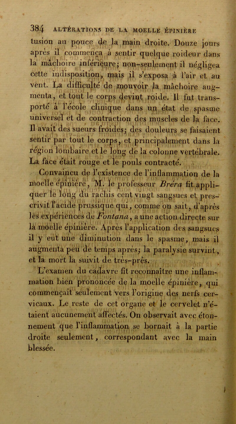 tusion au pouce de la main droite. Douze jours apres il commença à sentir quelque roideur dans la mâchoire inferieure: non-seulement il négligea cette indisposition, mais il s’exposa à l’air et au vent. La difficulté de mouvoir la mâchoire aug- menta, et tout le corps devint roide. Il fut trans- porté à l’école clinique dans un état de spasme universel et de contraction des muscles de la face. Il avait des sueurs froides; des douleurs se faisaient sentir par tout le corps, et principalement dans la région lombaire et le long de la colonne vertébrale. La lace était rouge et le pouls contracté. Convaincu de l’existence de l’inflammation de la moelle épinière , M. le professeur Bréra fit appli- quer le long du rachis cent vingt sangsues et pres- crivit l’acide prussique qui, comme on sait, d’après les expériences de Fontana, a une action directe sur la moelle épinière. Après l’application des sangsues il y eut une diminution dans le spasme, mais il augmenta peu de temps après; la paralysie survint, et la mort la suivit de très-près. L’examen du cadavre fît reconnaître une inflam- mation bien prononcée de la moelle épinière, qui commençait seulement Vers l’origine des nerfs cer- vicaux. Le reste de cet organe et le cervelet n’é- taient aucunement affectés. On observait avec éton- nement que l’inflammation se bornait à la partie droite seulement, correspondant avec la main blessée. I