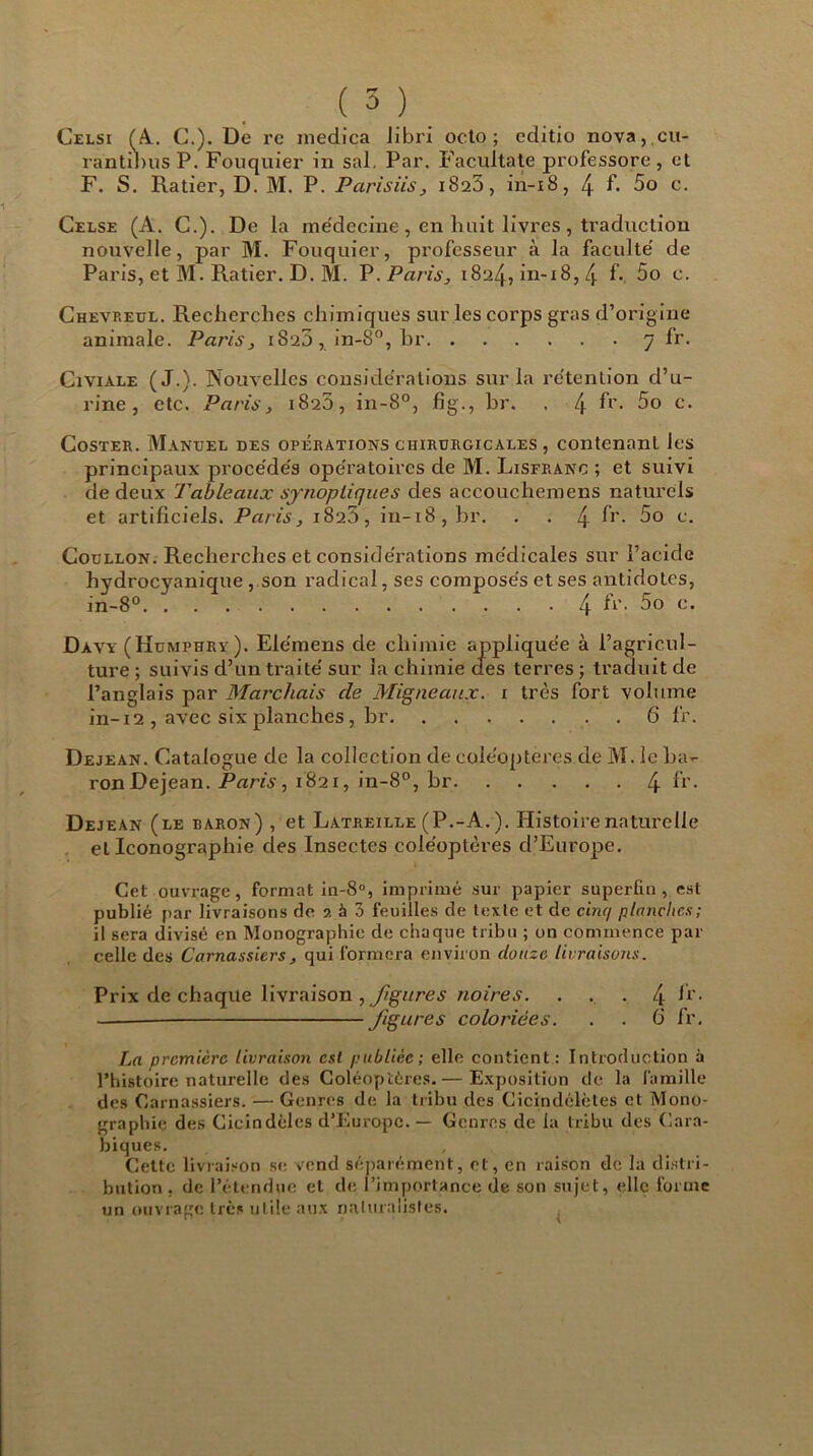 Celsi (Al. C.). De re inedica libri octo ; editio nova, cu- rantibus P. Fouquier in sal, Par. Facuitate jirofessore , et F. S. Ratier, D. M. P. Parisiis, 1823, in-18, 4 f- 5o c. Celse (A. G.). De la médecine, en huit livres , traduction nouvelle, par M. Fouquier, professeur à la faculté de Paris, et M. Ratier. D. M. P. Paris, 1824, in-18, 4 f- 5o c. Chevreul. Recherches chimiques sur les corps gras d’origine animale. Paris, 1820, in-8°, br 7 fr, Civiale (J.). Nouvelles considérations sur la rétention d’u- rine, etc. Paris, 1820, in-8°, fig., br. . 4 fr- 5o c. Coster. Manuel des opérations chirurgicales , contenant les principaux procédés opératoires de M. Lisfranc ; et suivi de deux Tableaux synoptiques des accouchemens naturels et artificiels. Paris, 182D, in-18, br. . . 4 fr- 5o c. Coollon. Recherches et considérations médicales sur l’acide hydrocyanique , son radical, ses composés et ses antidotes, in-8°. . 4 fr. 5o c. Davy (Humphry). Ele'mens de chimie appliquée à l’agricul- ture ; suivis d’un traité sur la chimie des terres ; traduit de l’anglais par Marchais de Migneaux. 1 très fort volume in-12 , avec six planches, br 6 fr. Dejean. Catalogue de la collection de coléoptères de M. le ba- ron Dejean. Paris, 1821, in-8°, br 4 fr- Dejean (le baron) , et Latreille (P.-A. ). Histoire naturelle et Iconographie des Insectes coléoptères d’Europe. Cet ouvrage, format in-8°, imprimé sur papier superflu, est publié par livraisons de 2 à 3 feuilles de texte et de cinq planches; il sera divisé en Monographie de chaque tribu ; on commence par celle des Carnassiers, qui formera environ douze livraisons. Prix de chaque livraison , figures noire s. ... 4 fr- figures coloriées. . . 6 fr. La première livraison est publiée; elle contient: Introduction à l’histoire naturelle des Coléoptères.— Exposition de la famille des Carnassiers. — Genres de la tribu des Cicindélètes et Mono- graphie des Cicindèles d’Europe. — Genres de la tribu des Cara- biques. Cette livraison se vend séparément, et, en raison de la distri- bution, de l’étendue et de l’importance de son sujet, elle forme un ouvrage très utile aux naturalistes.