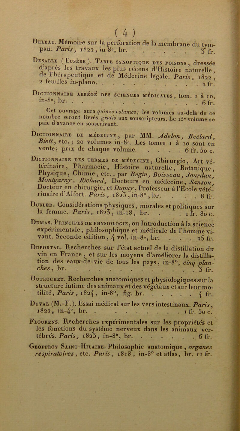 Deleau. Mémoire sur la perforation de la membrane du tym- pan. Paris, 1822, in-8°, br fr Desalle ( Eusèbe ). Tabee synoptique des poisons , dressée d apres les travaux les plus récens d’Histoire naturelle, de Thérapeutique et de Médecine légale. Paris, 1822’ 2 feuilles in-plano 2 pr’ Dictionnaire in-8°, br. . abrège' des sciences médicales, tom. r à 10, 6 fr. Cet ouvrage aura quinze volumes ; les volumes au-delà de ce nombre seront livrés gratis aux souscripteurs. Le i5e volume se paie d’avance en souscrivant. Dictionnaire de médecine, par MM. Adelon, Béclard, Biett, etc. ; 20 volumes in-8°. Les tomes 1 à 10 sont en vente; prix de chaque volume 6 fr. 5o c. Dictionnaire des termes de médecine, Chirurgie, Art vé- térinaire, Pharmacie, Histoire naturelle, Botanique, Physique, Chimie, etc., par Bégin, Boisseau, Jourdan, Montgarny, Richard, Docteurs en médecine, Sanson, Docteur en chirurgie, et Dupuy, Professeur à l’École vété- rinaire d’Alfort. Paris, 1823 , in-8° , br. . 8 fr. Dubled. Considérations physiques , morales et politiques sur la femme. Paris, 1823, in-18, br. . . . ifr. 80 c. Dumas. Principes de physiologie, ou Introduction à la science expérimentale, philosophique et médicale de l’homme vi- vant. Seconde édition, 4 vol. in-8°, br. a5 fr. Duportal. Recherches sur l’état actuel de la distillation du vin en France , et sur les moyens d’améli-orer la distilla- tion des eaux-de-vie de tous les pays, in-8°, cinq plan- ches, br 3 fr. Dutrochet. Recherches anatomiques et physiologiques sur la structure intime des animaux et des végétaux et sur leur mo- tilité, Paris, 1824, in-8°, fig. br 4 fr. Duval (M.-F.). Essai médical sur les vers intestinaux. Paris, 1822, in-4°, br. . 1 fr. 5o c. Flourens. Recherches expérimentales sur les propriétés et les fonctions du système nerveux dans les animaux ver- tébrés. Paris, 1823, in-8°, br 6 fr. Geoffroy Saint-Hilaire. Philosophie anatomique , organes respiratoires, etc. Paris, 1818, in-8° et atlas, br. 11 fr.