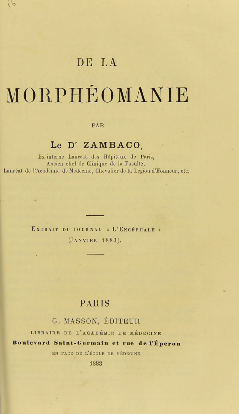 MORPHÉOMANIE PAR Le D^ ZAMBACO, Ex-interne Lauréat des Hôpitaux de Paris, Ancien chef de Clinique de la Faculté, Lauréat de l'Académie de Médecine, Chevalier de la Légion d'Honneur, etc. Extrait du journal « L'Encéphale » (Janvier 1 883). PARIS G. MASSON, ÉDITEUR libraire de l'académie de médecine Boulevard Saint-Gorniain ot rue de l'Éperon EN FACE DE l'ÉCOLE DE MICDECINE 1883