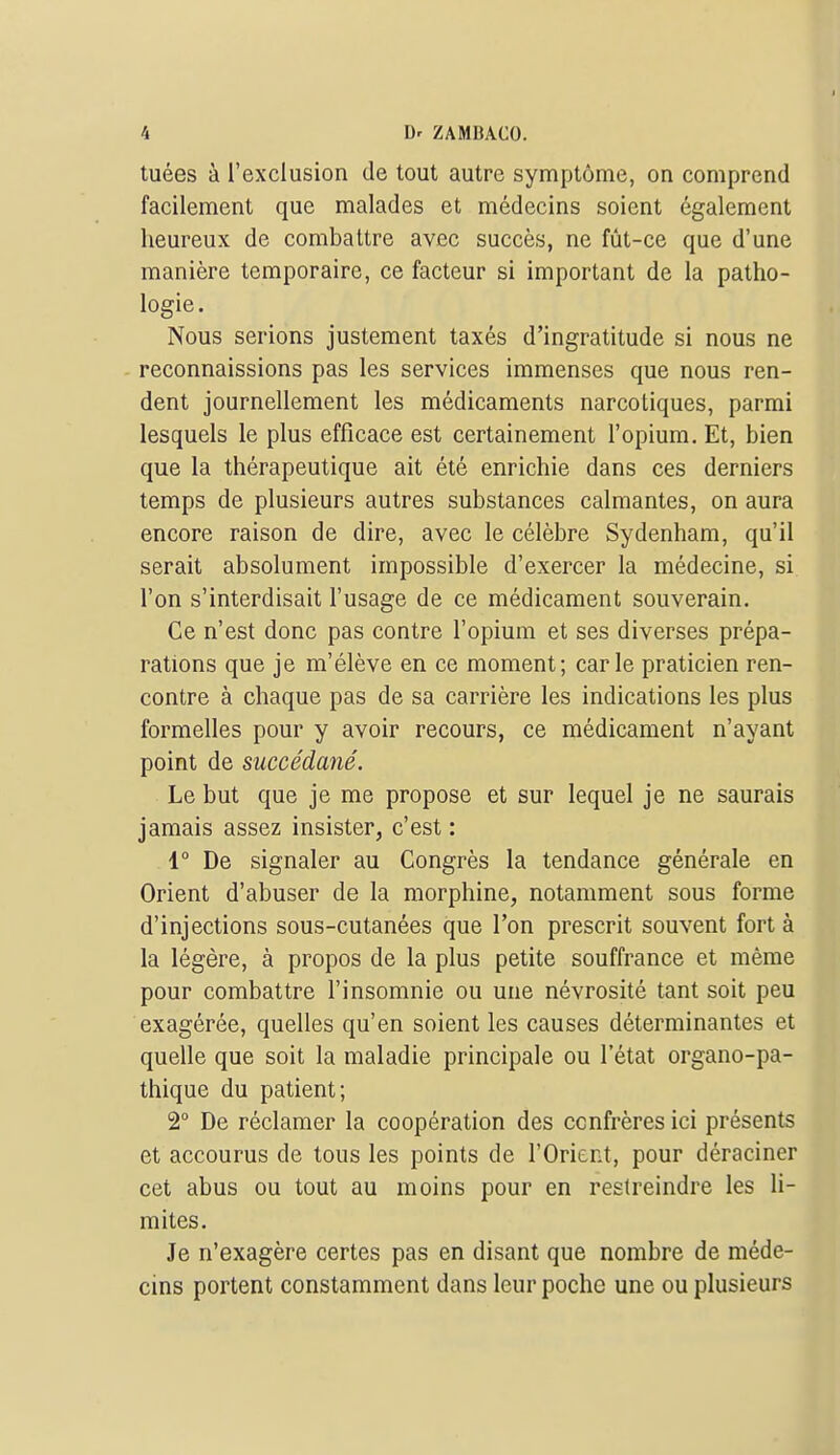 tuées à l'exclusion de tout autre symptôme, on comprend facilement que malades et médecins soient également heureux de combattre avec succès, ne fût-ce que d'une manière temporaire, ce facteur si important de la patho- logie. Nous serions justement taxés d'ingratitude si nous ne reconnaissions pas les services immenses que nous ren- dent journellement les médicaments narcotiques, parmi lesquels le plus efficace est certainement l'opium. Et, bien que la thérapeutique ait été enrichie dans ces derniers temps de plusieurs autres substances calmantes, on aura encore raison de dire, avec le célèbre Sydenham, qu'il serait absolument impossible d'exercer la médecine, si l'on s'interdisait l'usage de ce médicament souverain. Ce n'est donc pas contre l'opium et ses diverses prépa- rations que je m'élève en ce moment; carie praticien ren- contre à chaque pas de sa carrière les indications les plus formelles pour y avoir recours, ce médicament n'ayant point de succédané. Le but que je me propose et sur lequel je ne saurais jamais assez insister, c'est : 1° De signaler au Congrès la tendance générale en Orient d'abuser de la morphine, notamment sous forme d'injections sous-cutanées que l'on prescrit souvent fort à la légère, à propos de la plus petite souffrance et même pour combattre l'insomnie ou une névrosité tant soit peu exagérée, quelles qu'en soient les causes déterminantes et quelle que soit la maladie principale ou l'état organo-pa- thique du patient; 2° De réclamer la coopération des confrères ici présents et accourus de tous les points de l'Orient, pour déraciner cet abus ou tout au moins pour en restreindre les li- mites. Je n'exagère certes pas en disant que nombre de méde- cins portent constamment dans leur poche une ou plusieurs