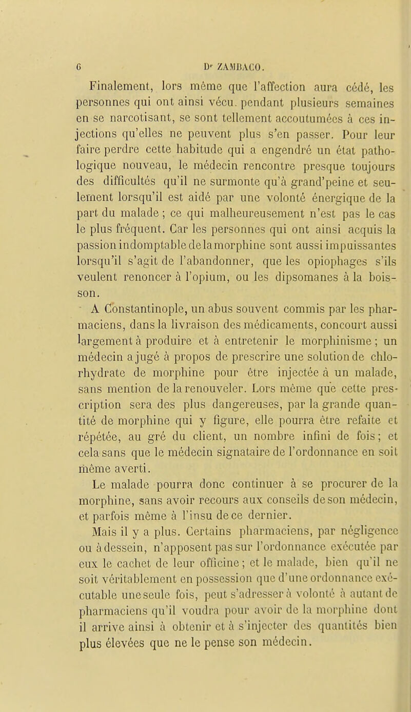 G D' ZAWJUCO. Finalement, lors môme que l'affection aura cédé, les personnes qui ont ainsi vécu, pendant plusieurs semaines en se narcotisant, se sont tellement accoutumées à ces in- jections qu'elles ne peuvent plus s'en passer. Pour leur faire perdre cette habitude qui a engendré un état patho- logique nouveau, le médecin rencontre presque toujours des difficultés qu'il ne surmonte qu'à grand'peine et seu- lement lorsqu'il est aidé par une volonté énergique de la part du malade ; ce qui malheureusement n'est pas le cas le plus fréquent. Car les personnes qui ont ainsi acquis la passion indomptable delamorphine sont aussi impuissantes lorsqu'il s'agit de l'abandonner, que les opiophages s'ils veulent renoncer à l'opium, ou les dipsomanes à la bois- son.  A Cbnstantinople, un abus souvent commis par les phar- maciens, dans la hvraison des médicaments, concourt aussi largement à produire et à entretenir le morphinisme ; un médecin a jugé à propos de prescrire une solution de chlo- rhydrate de morphine pour être injectée à un malade, sans mention de la renouveler. Lors même que cette pres- cription sera des plus dangereuses, par la grande quan- tité de morphine qui y figure, elle pourra être refaite et répétée, au gré du client, un nombre infini de fois ; et cela sans que le médecin signataire de l'ordonnance en soit liième averti. Le malade pourra donc continuer à se procurer de la morphine, sans avoir recours aux conseils de son médecin, et parfois même à l'insu de ce dernier. Mais il y a plus. Certains pharmaciens, par négligence ou à dessein, n'apposent pas sur l'ordonnance exécutée par eux le cachet de leur officine; et le malade, bien qu'il ne soit véritablement en possession que d'une ordonnance exé- cutable uneseule fois, peut s'adresser à volonté à autant de pharmaciens qu'il voudra pour avoir de la morphine dont il arrive ainsi à obtenir et à s'injecter des quantités bien plus élevées que ne le pense son médecin.