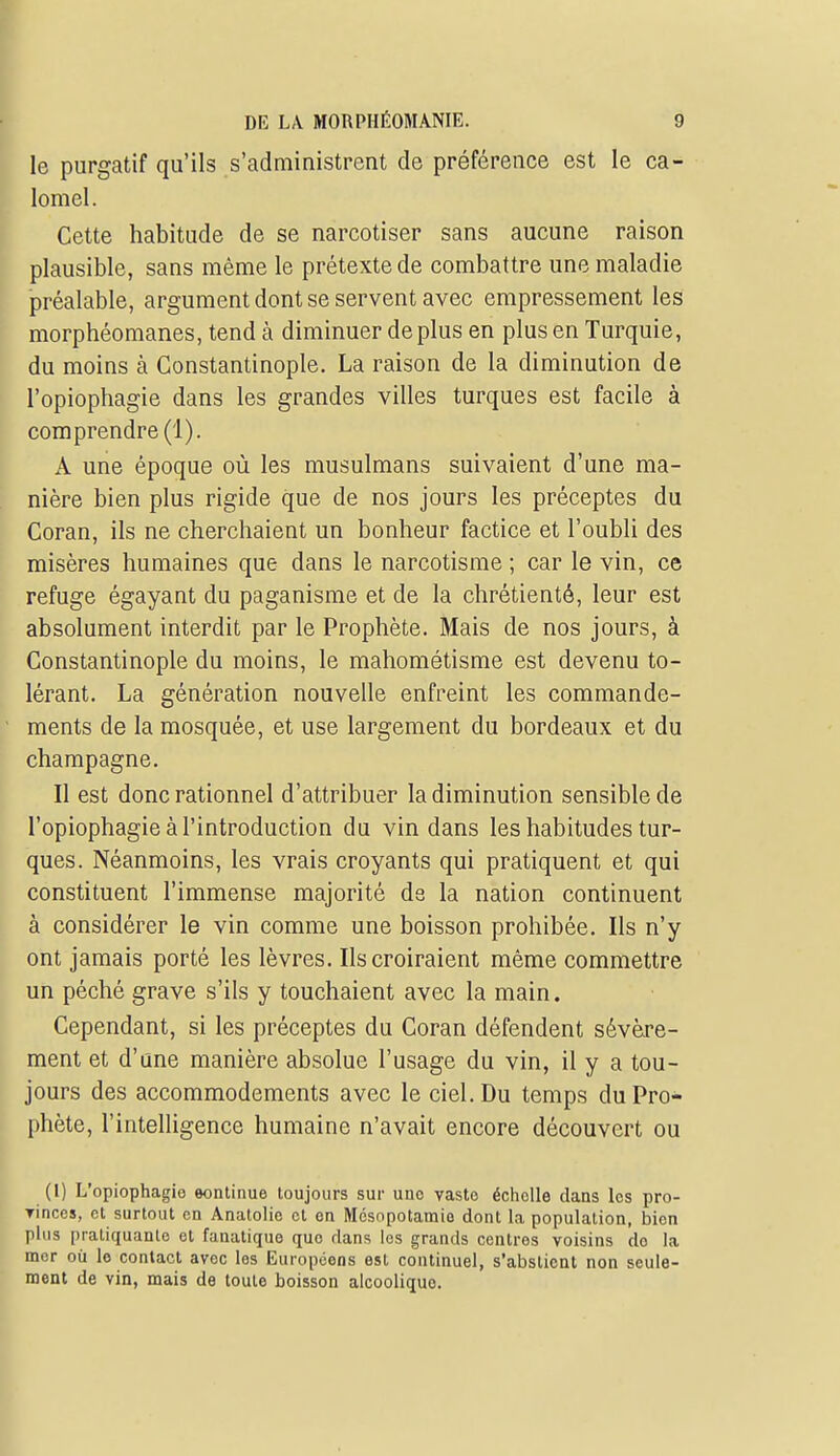 le purgatif qu'ils s'administrent de préférence est le ca- lomel. Cette habitude de se narcotiser sans aucune raison plausible, sans même le prétexte de combattre une maladie préalable, argument dont se servent avec empressement les morphéomanes, tend à diminuer déplus en plus en Turquie, du moins à Constantinople. La raison de la diminution de l'opiophagie dans les grandes villes turques est facile à comprendre (1). A une époque où les musulmans suivaient d'une ma- nière bien plus rigide que de nos jours les préceptes du Coran, ils ne cherchaient un bonheur factice et l'oubli des misères humaines que dans le narcotisme ; car le vin, ce refuge égayant du paganisme et de la chrétienté, leur est absolument interdit par le Prophète. Mais de nos jours, à Constantinople du moins, le mahométisme est devenu to- lérant. La génération nouvelle enfreint les commande- ments de la mosquée, et use largement du bordeaux et du Champagne. Il est donc rationnel d'attribuer la diminution sensible de l'opiophagie à l'introduction du vin dans les habitudes tur- ques. Néanmoins, les vrais croyants qui pratiquent et qui constituent l'immense majorité ds la nation continuent à considérer le vin comme une boisson prohibée. Ils n'y ont jamais porté les lèvres. Ils croiraient même commettre un péché grave s'ils y touchaient avec la main. Cependant, si les préceptes du Coran défendent sévère- ment et d'une manière absolue l'usage du vin, il y a tou- jours des accommodements avec le ciel. Du temps du Pro- phète, l'intelligence humaine n'avait encore découvert ou (I) L'opiophagie eontinue toujours sur une vaste échelle dans les pro- Tinces, et surtout en Anatolie et on Mésopotamie dont la population, bien plus pratiquante et fanatique que dans les grands centres voisins do la mer où le contact avec les Européens est continuel, s'abstient non seule- ment de vin, mais de toute boisson alcoolique.