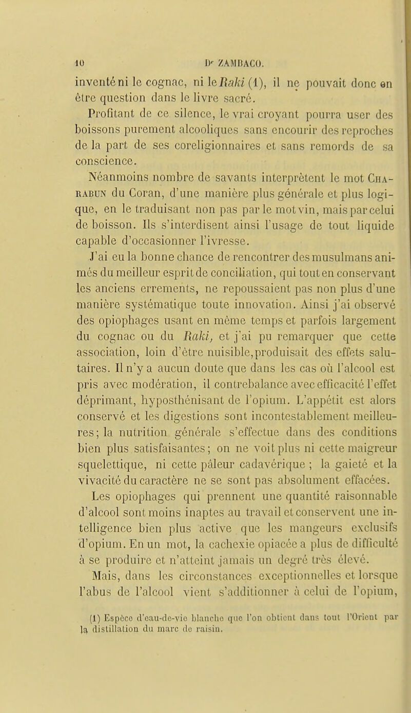 inventé ni le cognac, ni leRaki (1), il ne pouvait donc en être question dans le livre sacré. Profitant de ce silence, le vrai croyant pourra user des boissons purement alcooliques sans encourir des reproches de la part de ses coreligionnaires et sans remords de sa conscience. Néanmoins nombre de savants interprètent le mot Cha- RABUN du Coran, d'une manière plus générale et plus logi- que, en le traduisant non pas parle mot vin, mais par celui de boisson. Ils s'interdisent ainsi l'usage de tout liquide capable d'occasionner l'ivresse. J'ai eu la bonne chance de rencontrer des musulmans ani- més du meilleur esprit de conciliation, qui tout en conservant les anciens errements, ne repoussaient pas non plus d'une manière systématique toute innovation. Ainsi j'ai observé des opiophages usant en même temps et parfois largement du cognac ou du Raid, et j'ai pu remarquer que cette association, loin d'être nuisible,produisait des effets salu- taires. Il n'y a aucun doute que dans les cas oîi l'alcool est pris avec modération, il contrebalance avec efficacité l'effet déprimant, hyposthénisant de l'opium. L'appétit est alors conservé et les digestions sont incontestablement meilleu- res; la nutrition générale s'effectue dans des conditions bien plus satisfaisantes; on ne voit plus ni cette maigreur squelettique, ni cette pâleur cadavérique ; la gaieté et la vivacité du caractère ne se sont pas absolument effacées. Les opiophages qui prennent une quantité raisonnable d'alcool sont moins inaptes au travail et conservent une in- telligence bien plus active que les mangeurs exclusifs d'opium. En un mot, la cachexie opiacée a plus de difficulté à se produire et n'atteint jamais un degré très élevé. Mais, dans les circonstances exceptionnelles et lorsque l'abus de l'alcool vient s'additionner à celui de l'opium, (1) Espèce d'cau-dc-vio bkmclio que l'on obtient dans tout l'Orient par la distillation du marc do raisin.