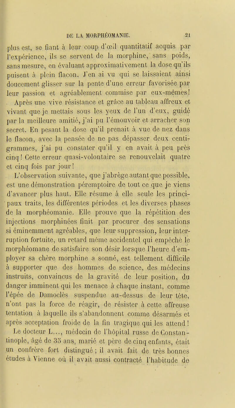 plus est, se fiant à leur coup d'œil quantitatif acquis par l'expérience, ils se servent de la morphine, sans poids, sans mesure, en évaluant approximativement la dose qu'ils puisent à plein flacon. J'en ai vu qui se laissaient ainsi doucement glisser sur la pente d'une erreur favorisée par leur passion et agréablement commise par eux-mêmes! Après une vive résistance et grâce au tableau affreux et vivant que je mettais sous les yeux de l'un d'eux, guidé par la meilleure amitié, j'ai pu l'émouvoir et arracher son secret. En pesant la dose qu'il prenait à vue de nez dans le flacon, avec la pensée de ne pas dépasser deux centir grammes, j'ai pu constater qu'il y en avait à peu près cinq ! Cette erreur quasi-volontaire se renouvelait quatre et cinq fois par jour! L'observation suivante, que j'abrège autant que possible, est une démonstration péremptoire de tout ce .que je viens d'avancer plus haut. Elle résume à elle seule les princi- paux traits, les différentes périodes et les diverses phases de la morphéomanie. Elle prouve que la répétition des injections morphinées finit par procurer des sensations si éminemment agréables, que leur suppression, leur inter- ruption fortuite, un retard même accidentel qui empêche le morphéomane de satisfaire son désir lorsque l'heure d'em- ployer sa chère morphine a sonné, est tellement difficile à supporter que des hommes de science, des médecins instruits, convaincus de la gravité de leur position, du danger imminent qui les menace à chaque instant, comme l'épée de Damoclès suspendue au-dessus de leur tète, n'ont pas la force de réagir, de résister à cette affreuse tentation à laquelle ils s'abandonnent comme désarmés et après acceptation froide de la fin tragique qui les attend ! Le docteur L..., médecin de l'hôpital russe deConstan- tinople, âgé de 3o ans, marié et père de cinq enfants, était un confrère fort distingué ; il avait fait de très bonnes études à Vienne où il avait aussi contracté l'habitude de