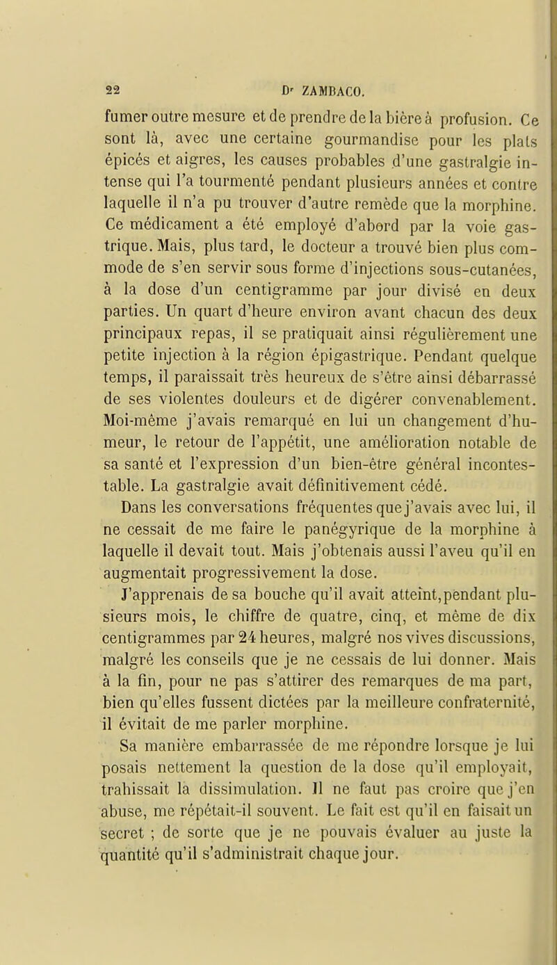 fumer outre mesure et de prendre de la bière à profusion. Ce sont là, avec une certaine gourmandise pour les plais épicés et aigres, les causes probables d'une gastralgie in- tense qui l'a tourmenté pendant plusieurs années et contre laquelle il n'a pu trouver d'autre remède que la morphine. Ce médicament a été employé d'abord par la voie gas- trique. Mais, plus lard, le docteur a trouvé bien plus com- mode de s'en servir sous forme d'injections sous-cutanées, à la dose d'un centigramme par jour divisé en deux parties. Un quart d'heure environ avant chacun des deux principaux repas, il se pratiquait ainsi régulièrement une petite injection à la région épigastrique. Pendant quelque temps, il paraissait très heureux de s'être ainsi débarrassé de ses violentes douleurs et de digérer convenablement. Moi-même j'avais remarqué en lui un changement d'hu- meur, le retour de l'appétit, une amélioration notable de sa santé et l'expression d'un bien-être général incontes- table. La gastralgie avait définitivement cédé. Dans les conversations fréquentes que j'avais avec lui, il ne cessait de me faire le panégyrique de la morphine à laquelle il devait tout. Mais j'obtenais aussi l'aveu qu'il en augmentait progressivement la dose. J'apprenais de sa bouche qu'il avait atteint,pendant plu- sieurs mois, le chiffre de quatre, cinq, et même de dix centigrammes par 24 heures, malgré nos vives discussions, malgré les conseils que je ne cessais de lui donner. Mais à la fin, pour ne pas s'attirer des remarques de ma part, bien qu'elles fussent dictées par la meilleure confraternité, il évitait de me parler morphine. Sa manière embarrassée de me répondre lorsque je lui posais nettement la question de la dose qu'il employait, trahissait la dissimulation. Il ne faut pas croire que j'en abuse, me répétait-il souvent. Le fait est qu'il en faisait un secret ; de sorte que je ne pouvais évaluer au juste la quantité qu'il s'administrait chaque jour.