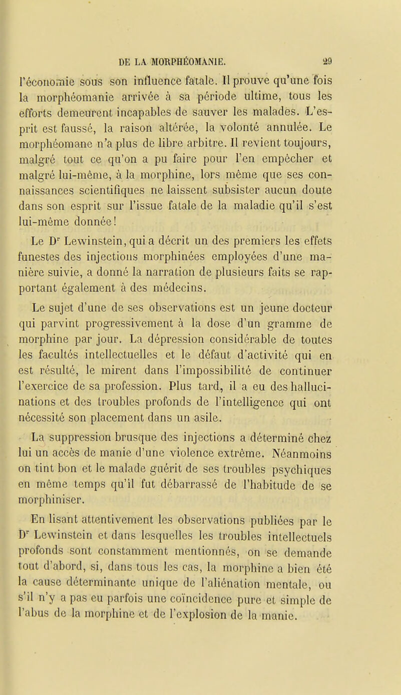 réconomie sous son influence fatale. Il prouve qu'une fois la morphéomanie arrivée à sa période ultime, tous les efforts demeurent incapables de sauver les malades. L'es- prit est faussé, la raison altérée, la volonté annulée. Le morphéomane n'a plus de libre arbitre. Il revient toujours, malgré tout ce qu'on a pu faire pour l'en empêcher et malgré lui-même, à la morphine, lors même que ses con- naissances scientifiques ne laissent subsister aucun doute dans son esprit sur l'issue fatale de la maladie qu'il s'est lui-même donnée! Le D'' Lewinstein, qui a décrit un des premiers les effets funestes des injections morphinées employées d'une ma- nière suivie, a donné la narration de plusieurs faits se rap- portant également à des médecins. Le sujet d'une de ses observations est un jeune docteur qui parvint progressivement à la dose d'un gramme de morphine par jour. La dépression considérable de toutes les facultés intellectuelles et le défaut d'activité qui en est résulté, le mirent dans l'impossibilité de continuer l'exercice de sa profession. Plus tard, il a eu des halluci- nations et des troubles profonds de l'intelligence qui ont nécessité son placement dans un asile. - La suppression brusque des injections a déterminé chez lui un accès de manie d'une violence extrême. Néanmoins on tint bon et le malade guérit de ses troubles psychiques en même temps qu'il fut débarrassé de l'habitude de se morphiniser. En lisant attentivement les observations publiées par le D Lewinstein et dans lesquelles les troubles intellectuels profonds sont constamment mentionnes, on se demande tout d'abord, si, dans tous les cas, la morphine a bien été la cause déterminante unique de l'aliénation mentale, ou s'il n'y a pas eu parfois une coïncidence pure et simple de l'abus de la morphine et de l'explosion de la manie.