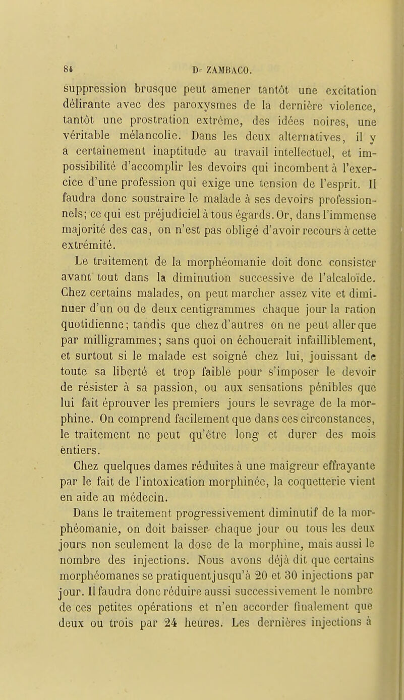 suppression brusque peut amener tantôt une excitation délirante avec des paroxysmes de la dernière violence, tantôt une prostration extrême, des idées noires, une véritable mélancolie. Dans les deux alternatives, il y a certainement inaptitude au travail intellectuel, et im- possibilité d'accomplir les devoirs qui incombent à l'exer- cice d'une profession qui exige une tension de l'esprit. 11 faudra donc soustraire le malade à ses devoirs profession- nels; ce qui est préjudiciel à tous égards. Or, dans l'immense majorité des cas, on n'est pas obligé d'avoir recours à cette extrémité. Le traitement de la morphéomanie doit donc consister avant tout dans la diminution successive de l'alcaloïde. Chez certains malades, on peut marcher assez vite et dimi- nuer d'un ou de deux centigrammes chaque jour la ration quotidienne; tandis que chez d'autres on ne peut aller que par milligrammes; sans quoi on échouerait infailliblement, et surtout si le malade est soigné chez lui, jouissant de toute sa liberté et trop faible pour s'imposer le devoir de résister à sa passion, ou aux sensations pénibles que lui fait éprouver les premiers jours le sevrage de la mor- phine. On comprend facilement que dans ces circonstances, le traitement ne peut qu'être long et durer des mois entiers. Chez quelques dames réduites à une maigreur effrayante par le fait de l'intoxication morphinée, la coquetterie vient en aide au médecin. Dans le traitement progressivement diminutif de la mor- phéomanie, on doit baisser chaque jour ou tous les deux jours non seulement la dose de la morphine, mais aussi le nombre des injections. Nous avons déjà dit que certains morphéomanes se pratiquent jusqu'à 20 et 30 injections par jour. li faudra donc réduire aussi successivement le nombre de ces petites opérations et n'en accorder finalement que deux ou trois par 24 heures. Les dernières injections à