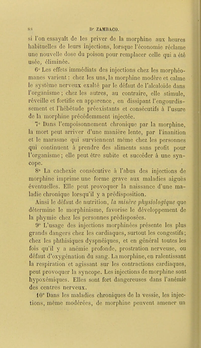 si l'on essayait de les priver de la morphine aux heures habituelles de leurs injections, lorsque l'économie réclame une nouvelle dose du poison pour remplacer celle qui a été usée^ éliminée. 6» Les effets immédiats des injections chez les morphéo- manes varient : chez les uns, la morphine modère et calme le système nerveux exalté par le défaut de l'alcaloïde dans l'organisme ; chez les autres, au contraire, elle stimule, réveille et fortifie en apparence , en dissipant l'engourdis- sement et l'hébétude préexistants et consécutifs à l'usure de la morphine précédemment injectée. 1° Dans l'empoisonnement chronique par la morphine, la mort peut arriver d'une manière lente, par l'inanition et le marasme qui surviennent même chez les personnes qui continuent à prendre des aliments sans profit pour l'organisme ; elle peut être subite et succéder à une syn- cope. 8» La cachexie consécutive à l'abus des injections de morphine imprime une forme grave aux maladies aiguës éventuelles. Elle peut provoquer la naissance d'une ma- ladie chronique lorsqu'il y a prédisposition. Ainsi le défaut de nutrition, la misère physiologique que détermine le morphinisme, favorise le développement de la phymie chez les personnes prédisposées. 9° L'usage des injections morphinées présente les plus grands dangers chez les cardiaques, surtout les congestifs ; chez les phthisiques dyspnéiques, et en général toutes les fois qu'il y a anémie profonde, prostration nerveuse, ou défaut d'oxygénation du sang. La morphine, en ralentissant la respiration et agissant sur les contractions cardiaques, peut provoquer la syncope. Les injections de morphine sont hypoxémiques. Elles sont fort dangereuses dans l'anémie des centres nerveux. 10° Dans les maladies chroniques de la vessie, les injec- tions, même modérées, de morphine peuvent amener un