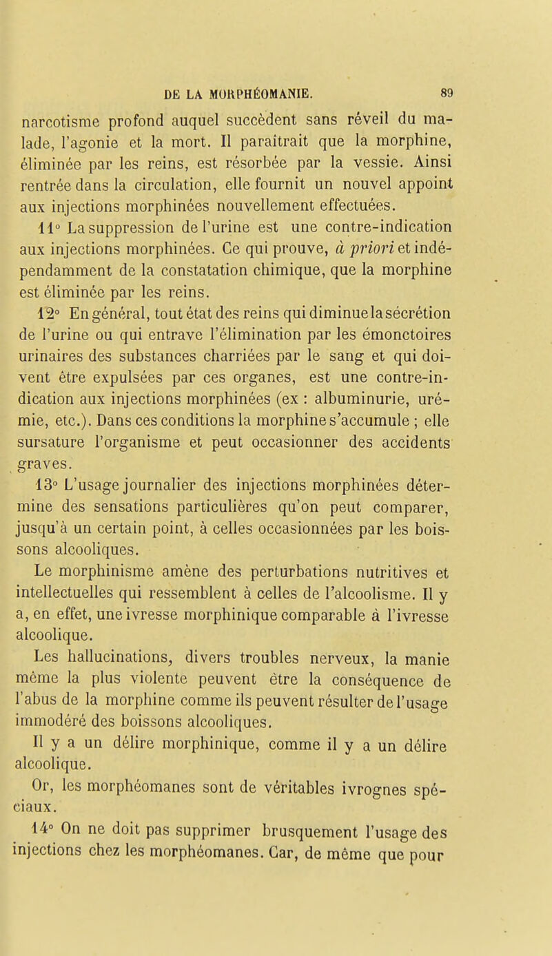 narcotisme profond auquel succèdent sans réveil du ma- lade, l'agonie et la mort. Il paraîtrait que la morphine, éliminée par les reins, est résorbée par la vessie. Ainsi rentrée dans la circulation, elle fournit un nouvel appoint aux injections morphinées nouvellement effectuées. 11° La suppression de l'urine est une contre-indication aux injections morphinées. Ce qui prouve, à prî'or? et indé- pendamment de la constatation chimique, que la morphine est éliminée par les reins. l'2° En général, tout état des reins qui diminue la sécrétion de l'urine ou qui entrave l'élimination par les émonctoires urinaires des substances charriées par le sang et qui doi- vent être expulsées par ces organes, est une contre-in- dication aux injections morphinées (ex : albuminurie, uré- mie, etc.). Dans ces conditions la morphine s'accumule ; elle sursature l'organisme et peut occasionner des accidents graves. 13° L'usage journalier des injections morphinées déter- mine des sensations particulières qu'on peut comparer, jusqu'à un certain point, à celles occasionnées par les bois- sons alcooliques. Le morphinisme amène des perturbations nutritives et intellectuelles qui ressemblent à celles de l'alcoolisme. Il y a, en effet, une ivresse morphinique comparable à l'ivresse alcoolique. Les hallucinations, divers troubles nerveux, la manie même la plus violente peuvent être la conséquence de l'abus de la morphine comme ils peuvent résulter de l'usage immodéré des boissons alcooliques. Il y a un déUre morphinique, comme il y a un délire alcoolique. Or, les morphéomanes sont de véritables ivrognes spé- ciaux. 14° On ne doit pas supprimer brusquement l'usage des injections chez les morphéomanes. Car, de même que pour