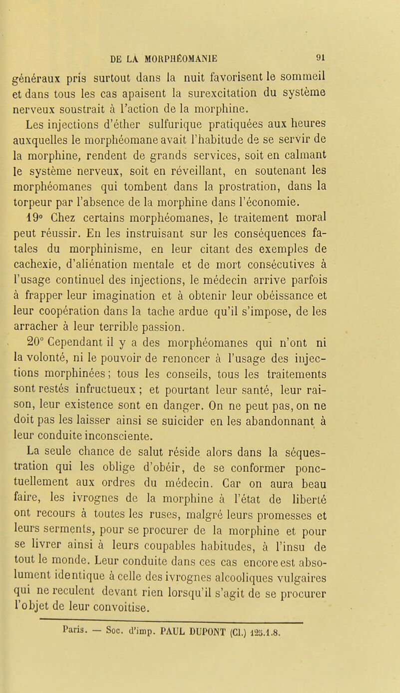 généraux pris surtout dans la nuit favorisent le sommeil et dans tous les cas apaisent la surexcitation du système nerveux soustrait à l'action de la morphine. Les injections d'éther sulfurique pratiquées aux heures auxquelles le morphéomane avait l'habitude de se servir de la morphine, rendent de grands services, soit en calmant le système nerveux, soit en réveillant, en soutenant les morphéomanes qui tombent dans la prostration, dans la torpeur par l'absence de la morphine dans l'économie. 19° Chez certains morphéomanes, le traitement moral peut réussir. En les instruisant sur les conséquences fa- tales du raorphinisme, en leur citant des exemples de cachexie, d'aliénation mentale et de mort consécutives à l'usage continuel des injections, le médecin arrive parfois à frapper leur imagination et à obtenir leur obéissance et leur coopération dans la tache ardue qu'il s'impose, de les arracher à leur terrible passion. 20° Cependant il y a des morphéomanes qui n'ont ni la volonté, ni le pouvoir de renoncer à l'usage des injec- tions morphinées ; tous les conseils, tous les traitements sont restés infructueux ; et pourtant leur santé, leur rai- son, leur existence sont en danger. On ne peut pas, on ne doit pas les laisser ainsi se suicider en les abandonnant à leur conduite inconsciente, La seule chance de salut réside alors dans la séques- tration qui les oblige d'obéir, de se conformer ponc- tuellement aux ordres du médecin. Car on aura beau faire, les ivrognes de la morphine à l'état de liberté ont recours à toutes les ruses, malgré leurs promesses et leurs serments, pour se procurer de la morphine et pour se livrer ainsi à leurs coupables habitudes, à l'insu de tout le monde. Leur conduite dans ces cas encore est abso- lument identique à celle des ivrognes alcooliques vulgaires qui ne reculent devant rien lorsqu'il s'agit de se procurer l'objet de leur convoitise. Paris. — Soc. d'imp. PAUL DUPONT (CL) l2a.l.8.