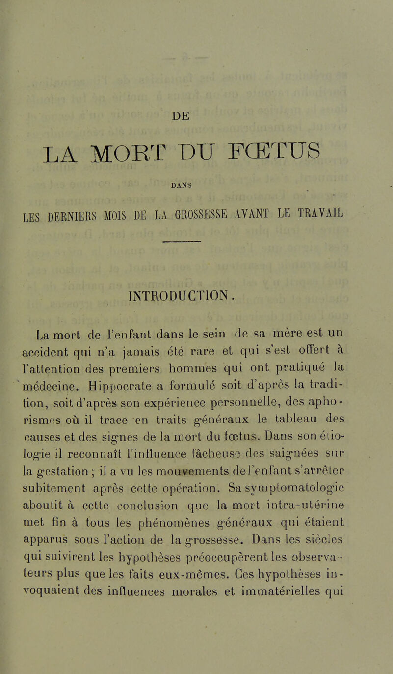 DE LA MORT DU FŒTUS DANS LES DERNIERS MOIS DE hk GROSSESSE ^VANT LE TRAVAIL INTRODUCTION. La mort de l'enfant dans le sein de sa mère est un accident qui n'a jamais été rare et qui s'est offert à l'attention des premiers hommes qui ont pratiqué la médecine. Hippocrate a formulé soit d'après la tradi- tion, soit d'après son expérience personnelle, des aplio- risme.s oià il trace en traits g-énéraux le tableau des causes et des sig*nes de la mort du fœtus. Dans son éiio- log-ie il reconnaît l'influence fâcheuse des saig'nées sur la g-estation ; il a vu les mouvements de l'enfant s'arrêter subitement après cette opération. Sa symplomatolog*ie aboutit à cette conclusion que la mort intra-utérine met fin à tous les phénomènes généraux qui étaient apparus sous l'action de la g^rossesse. Dans les siècles qui suivirent les hypothèses préoccupèrent les observa- teurs plus que les faits eux-mêmes. Ces hypothèses in- voquaient des influences morales et immatérielles qui