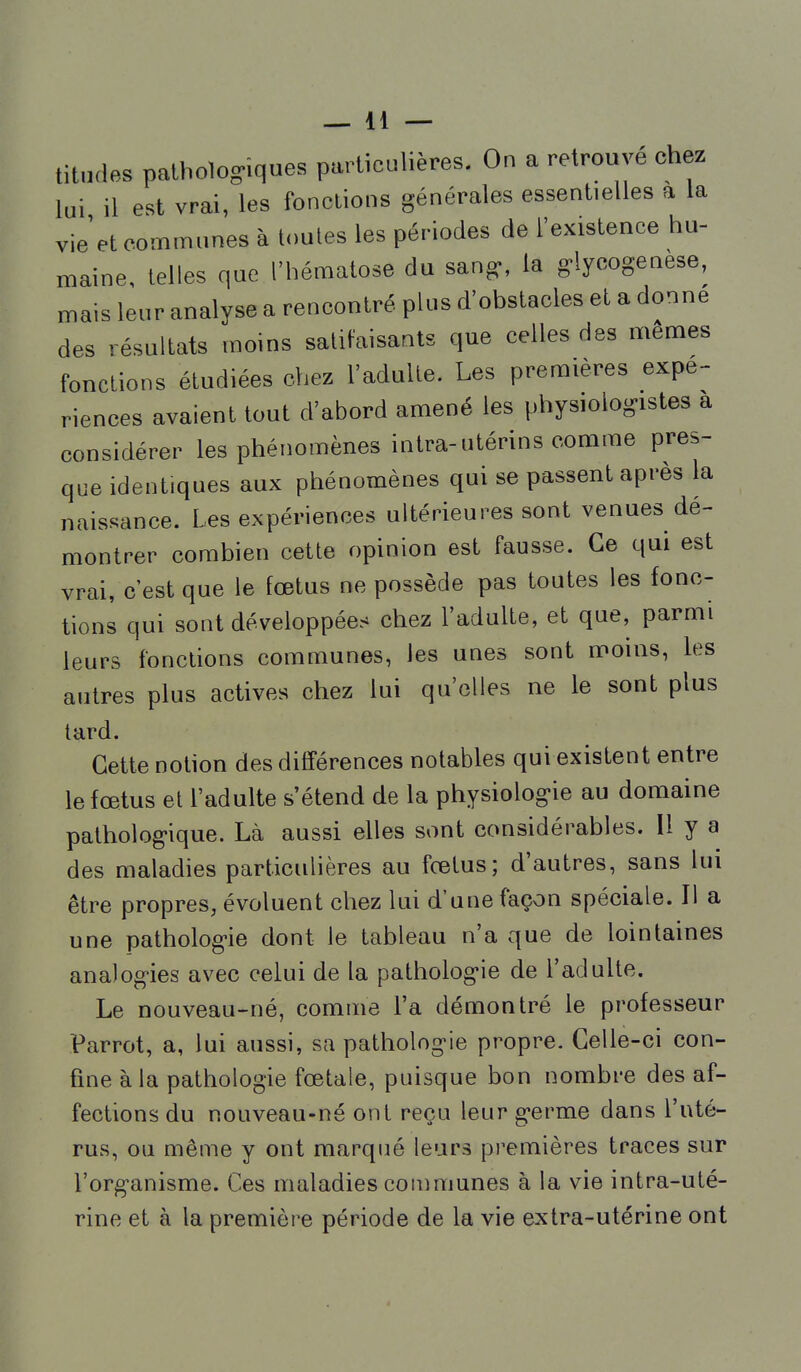 titndes pathologiques particulières. On a retrouvé chez lui il est vrai, les fonctions générales essentielles a la vie et communes à toutes les périodes de l'existence hu- maine, telles que l'hématose du san^, la ^lycogenese, mais leur analyse a rencontré plus d'obstacles et a donne des résultats moins satitaisants que celles des mêmes fonctions étudiées chez l'adulte. Les premières expé- riences avaient tout d'abord amené les physiologistes a considérer les phénomènes intra-utérins comme pres- que identiques aux phénomènes qui se passent après la naissance. Les expériences ultérieures sont venues dé- montrer combien cette opinion est fausse. Ce qui est vrai, c'est que le fœtus ne possède pas toutes les fonc- tions qui sont développées chez l'adulte, et que, parmi leurs fonctions communes, les unes sont moins, les autres plus actives chez lui qu'elles ne le sont plus tard. Cette notion des différences notables qui existent entre le fœtus et l'adulte s'étend de la physiologie au domaine pathologique. Là aussi elles sont considérables. Il y a des maladies particulières au fœtus; d'autres, sans lui être propres, évoluent chez lui d'une façon spéciale. Il a une pathologie dont le tableau n'a que de lointaines analogies avec celui de la pathologie de l'adulte. Le nouveau-né, comme l'a démontré le professeur Parrot, a, lui aussi, sa pathologie propre. Celle-ci con- fine à la pathologie fœtale, puisque bon nombre des af- fections du nouveau-né ont reçu leur germe dans l'uté- rus, ou même y ont marqué leurs premières traces sur l'organisme. Ces maladies communes à la vie intra-uté- rine et à la première période de la vie extra-utérine ont