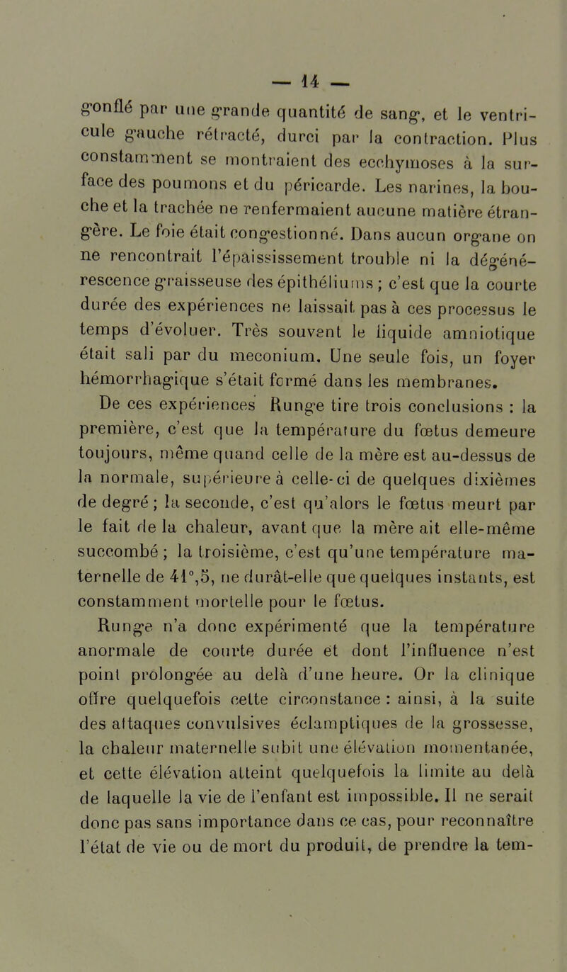 gonflé par une grande quantité de sang-, et le ventri- cule g'auche rétracté, durci par la contraction. Plus constamment se montraient des ecchymoses à la sur- face des poumons et du péricarde. Les narines, la bou- che et la trachée ne renfermaient aucune matière étran- g'ère. Le foie était cong«estionné. Dans aucun org'ane on ne rencontrait l'épaississement trouble ni la dég-éné- rescence g'raisseuse des épithéliums ; c'est que la courte durée des expériences ne laissait pas à ces processus le temps d'évohier. Très souvent le liquide amniotique était sali par du meconium. Une seule fois, un foyer hémorrhagique s'était formé dans les membranes. De ces expériences Rung-e tire trois conclusions : la première, c'est que la température du fœtus demeure toujours, n)ême quand celle de la mère est au-dessus de la normale, supérieure à celle-ci de quelques dixièmes de degré; la seconde, c'est qu'alors le fœtus meurt par le fait delà chaleur, avant que la mère ait elle-même succombé; la troisième, c'est qu'une température ma- ternelle de 41°,5, ne durât-elle que quelques instaiits, est constamment mortelle pour le fœtus. Rung-e n'a donc expérimenté que la température anormale de courte durée et dont l'influence n'est point prolong-ée au delà d'une heure. Or la clinique offre quelquefois cette circonstance : ainsi, à la suite des attaques convulsives éclamptiques de la grossesse, la chaleur maternelle subit une élévation momentanée, et cette élévation atteint quelquefois la limite au delà de laquelle la vie de l'enfant est impossible. Il ne serait donc pas sans importance dans ce cas, pour reconnaître l'état de vie ou de mort du produit, de prendre la tem-