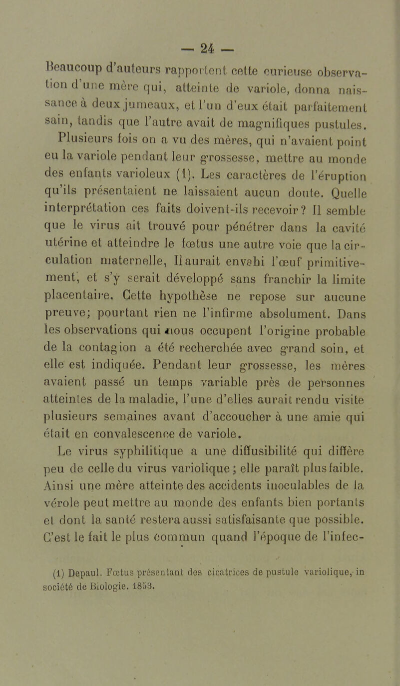 Beaucoup d'auteurs rapporlont cette curieuse observa- tion d'une mère qui, atteinte de variole, donna nais- sance à deux jumeaux, et l'un d'eux était parfaitement sain, tandis que l'autre avait de mag-nifiques pustules. Plusieurs fois on a vu des mères, qui n'avaient point eu la variole pendant leur g-rossesse, mettre au monde des enfants varioleux (1). Les caractères de l'éruption qu'ils présentaient ne laissaient aucun doute. Quelle interprétation ces faits doivent-ils recevoir ? Il semble que le virus ait trouvé pour pénétrer dans la cavité utérine et atteindre le foetus une autre voie que la cir- culation maternelle, Il aurait envahi l'œuf primitive - ment, et s'y serait développé seins franchir la limite placentaire. Cette hypothèse ne repose sur aucune preuve; pourtant rien ne l'infirme absolument. Dans les observations qui *ious occupent l'orig'ine probable de la contagion a été recherchée avec g-rand soin, et elle est indiquée. Pendant leur grossesse, les mères avaient passé un temps variable près de personnes atteintes de la maladie, l'une d'elles aurait rendu visite plusieurs semaines avant d'accoucher à une amie qui était en convalescence de variole. Le virus syphilitique a une difïusibilité qui diffère peu de celle du virus variolique; elle paraît plus faible. Ainsi une mère atteinte des accidents inoculables de la vérole peut mettre au monde des enfants bien portants et dont la santé restera aussi satisfaisante que possible. C'est le fait le plus commun quand l'époque de l'infec- (1) Depaul. Fœtus présentant des cicatrices de pustule variolique,-in société de Biologie. 1853.