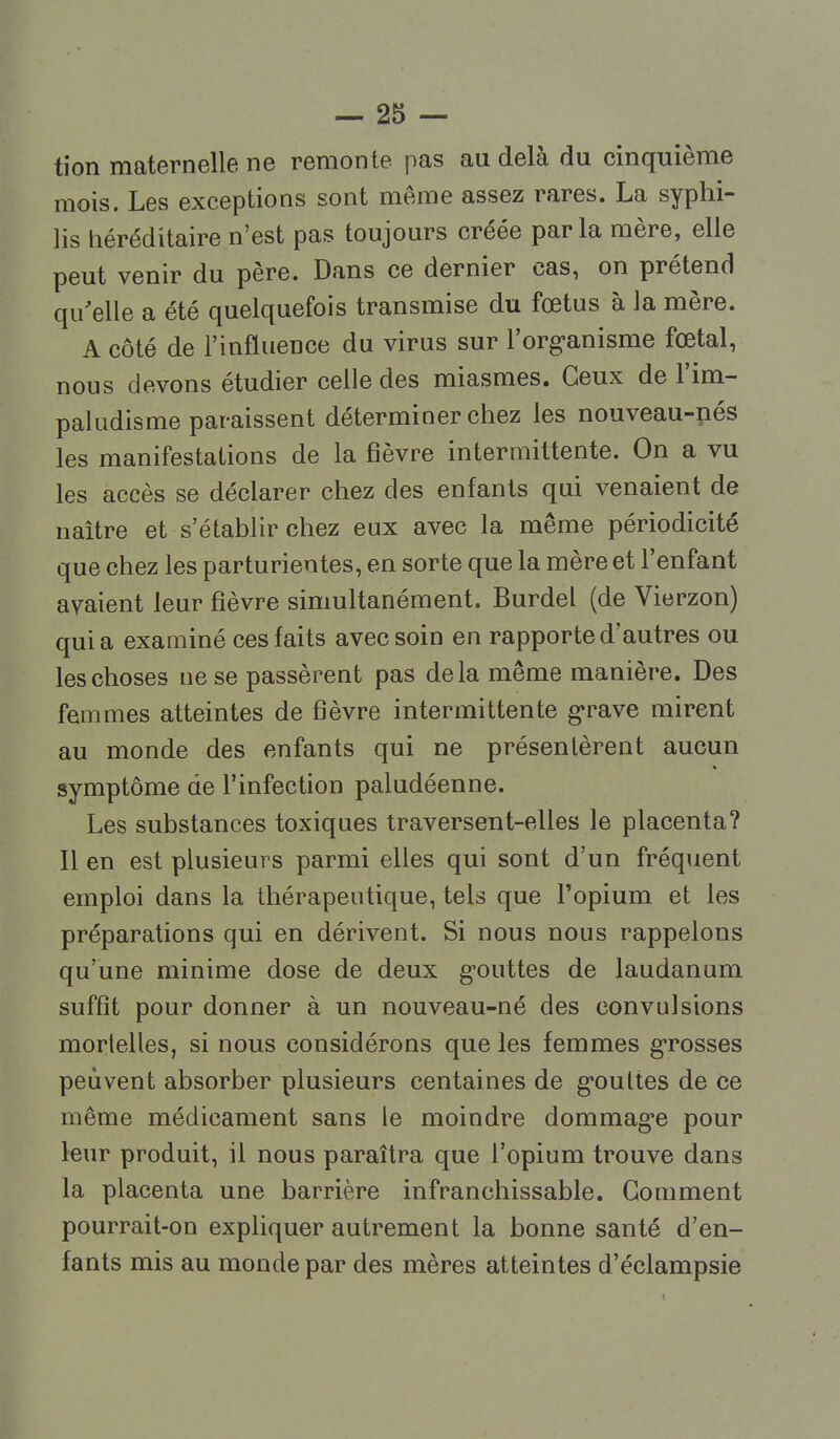 tion maternelle ne remonte pas au delà du cinquième mois. Les exceptions sont même assez rares. La syphi- lis héréditaire n'est pas toujours créée parla mère, elle peut venir du père. Dans ce dernier cas, on prétenci qu'elle a été quelquefois transmise du fœtus à la mère. A côté de l'influence du virus sur l'org-anisme fœtal, nous devons étudier celle des miasmes. Ceux de l'im- paludisme paraissent déterminer chez les nouveau-nés les manifestations de la fièvre intermittente. On a vu les accès se déclarer chez des enfants qui venaient de naître et s'établir chez eux avec la même périodicité que chez les parturientes, en sorte que la mère et l'enfant avaient leur fièvre simultanément. Burdel (de Vierzon) quia examiné ces faits avec soin en rapporte d'autres ou les choses ne se passèrent pas delà même manière. Des femmes atteintes de fièvre intermittente g'rave mirent au monde des enfants qui ne présentèrent aucun symptôme de l'infection paludéenne. Les substances toxiques traversent-elles le placenta? Il en est plusieurs parmi elles qui sont d'un fréquent emploi dans la thérapeutique, tels que l'opium et les préparations qui en dérivent. Si nous nous rappelons qu'une minime dose de deux g-outtes de laudanum suffît pour donner à un nouveau-né des convulsions mortelles, si nous considérons que les femmes g-rosses peuvent absorber plusieurs centaines de g-oultes de ce même médicament sans le moindre dommag'e pour leur produit, il nous paraîtra que l'opium trouve dans la placenta une barrière infranchissable. Gomment pourrait-on exphquer autrement la bonne santé d'en- fants mis au monde par des mères atteintes d'éclampsie