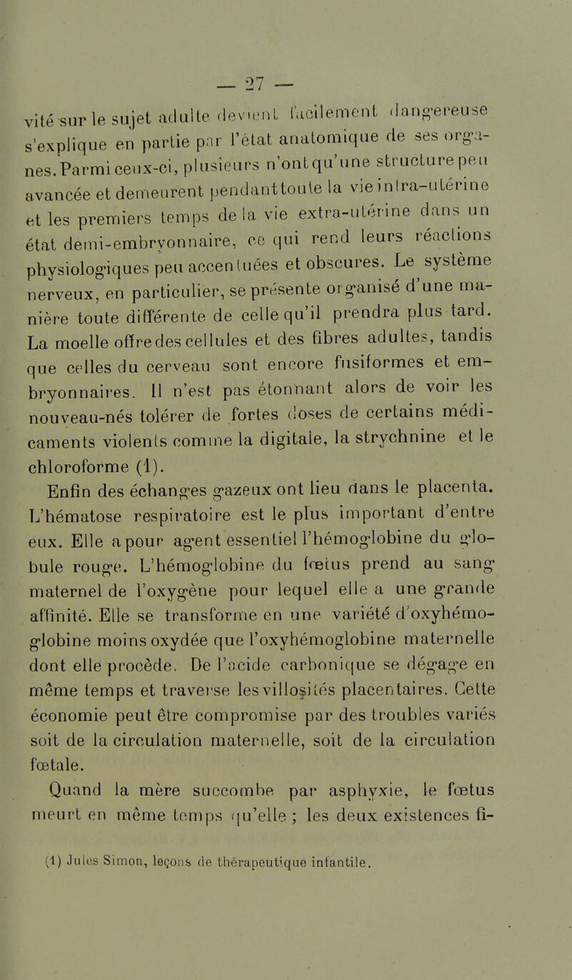 vite sur le sujet adulte (lev.enL facilement dang-ereuse s'explique en partie par l'état anatomique de ses org-a- nes.Parmice.ix-ci, plusieurs nontqu une structure peu avancée et den^eurent pendaottoute la vie inlra-uténne et les premiers temps delà vie extra-utérine dans un état demi-embryonnaire, ce qui rend leurs réactions physiolog'iques peu accentuées et obscures. Le^ système nerveux, en particulier, se présente org-anisé d'une ma- nière toute différente de celle qu'il prendra plus tard. La moelle offre des cellules et des fibres adultes, tandis que celles du cerveau sont encore fusiformes et em- bryonnaires. Il n'est pas étonnant alors de voir les nouveau-nés tolérer de fortes doses de certains médi- caments violents comme la digitale, la strychnine et le chloroforme (1). Enfin des échanges g'azeuxont lieu dans le placenta. L'hématose respiratoire est le plus important d'entre eux. Elle a pour ag-ent essentieU'hémog'lobine du g-lo- bule roug-e. L'hémog-lobine du fœtus prend au sang- maternel de l'oxyg-ène pour lequel elle a une g-rande affinité. Elle se transforme en une variété d'oxyhémo- g*lobine moins oxydée que l'oxyhémoglobine maternelle dont elle procède. De l'ocide carbonique se dég-age en même temps et traverse les villosiiés placentaires. Cette économie peut être compromise par des troubles variés soit de la circulation maternelle, soit de la circulation fœtale. Quand la mère succombe par asphyxie, le fœtus meurt en même temps tju'elle ; les deux existences fi- (1) Jules Simon, leçons de thérapeutique infantile.