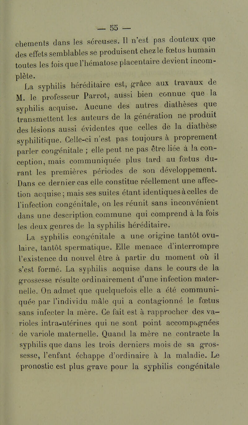 chements dans les séreuses. Tl n'est pas douteux que des effets semblables se produisent chez le fœtus humain toutes les fois que l'hématose placentaire devient incom- plète. La syphiHs héréditaire est, g'râce aux travaux de M. le professeur Parrot, aussi bien connue que la syphilis acquise. Aucune des autres diathèses que transmettent les auteurs de la génération ne produit des lésions aussi évidentes que celles de la diathèse syphihtique. Celle-ci n'est pas toujours à proprement parler cong-énitale ; elle peut ne pas être liée à la con- ception, mais communiquée plus tard au fœtus du- rant les premières périodes de son développement. Dans ce dernier cas elle constitue réellement une affec- tion acquise; mais ses suites étant identiques à celles de l'infection congénitale, on les réunit sans inconvénient dans une description commune qui comprend à la fois les deux g'enres de la syphihs héréditaire. La syphilis cong-énitale a une orig-ine tantôt ovu- lai re, tantôt spermatique. Elle menace d'interrompre l'existence du nouvel être à partir du moment oîj il s'est formé. La syphilis acquise dans le cours de la g-rossesse résulte ordinairement d'une infection mater- nelle. On admet que quelquefois elle a été communi- quée par l'individu mâle qui a contagionné le fœtus sans infecter la mère. Ce fait est à rapprocher des va- rioles intra-utérines qui ne sont point accompagnées de variole maternelle. Quand la mère ne contracte la syphilis que dans les trois derniers mois de sa gros- sesse, l'enfant échappe d'ordinaire à la maladie. Le pronostic est plus grave pour la syphilis congénitale