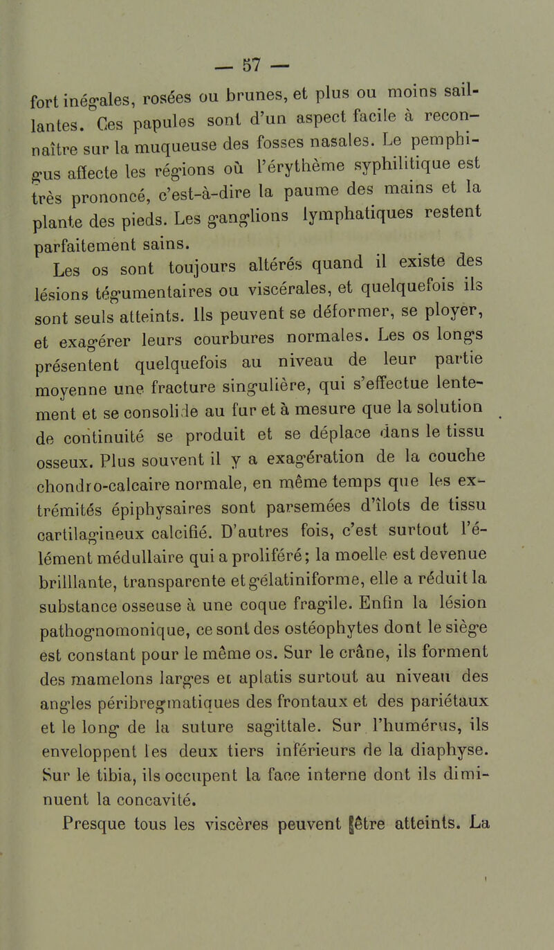 fort inég-ales, rosées ou brunes, et plus ou moins sail- lantes/ces papules sont d'un aspect facile à recon- naître sur la muqueuse des fosses nasales. Le pemphi- gus affecte les rég-ions où l'érythème syphilitique est très prononcé, c'est-à-dire la paume des mains et la plante des pieds. Les g-ang-lions lymphatiques restent parfaitement sains. Les os sont toujours altérés quand il existe des lésions tég'umentaires ou viscérales, et quelquefois ils sont seuls atteints. Ils peuvent se déformer, se ployer, et exag-érer leurs courbures normales. Les os longs présentent quelquefois au niveau de leur partie moyenne une fracture sing-ulière, qui s'effectue lente- ment et se consolide au fur et à mesure que la solution de continuité se produit et se déplace dans le tissu osseux. Plus souvent il y a exag-ération de la couche chondro-calcaire normale, en même temps que les ex- trémités épiphysaires sont parsemées d'îlots de tissu cartilag-ineux calcifié. D'autres fois, c'est surtout l'é- lément médullaire qui a proUféré; la moelle est devenue brilUante, transparente etg-élatiniforme, elle a réduit la substance osseuse à une coque frag-ile. Enfin la lésion pathog-nomonique, ce sont des ostéophytes dont lesièg-e est constant pour le même os. Sur le crâne, ils forment des mamelons larg-es et aplatis surtout au niveau des angles péribregmatiques des frontaux et des pariétaux et le long de la suture sag-ittale. Sur l'humérus, ils enveloppent les deux tiers inférieurs de la diaphyse. Sur le tibia, ils occupent la face interne dont ils dimi- nuent la concavité. Presque tous les viscères peuvent jêtre atteints. La