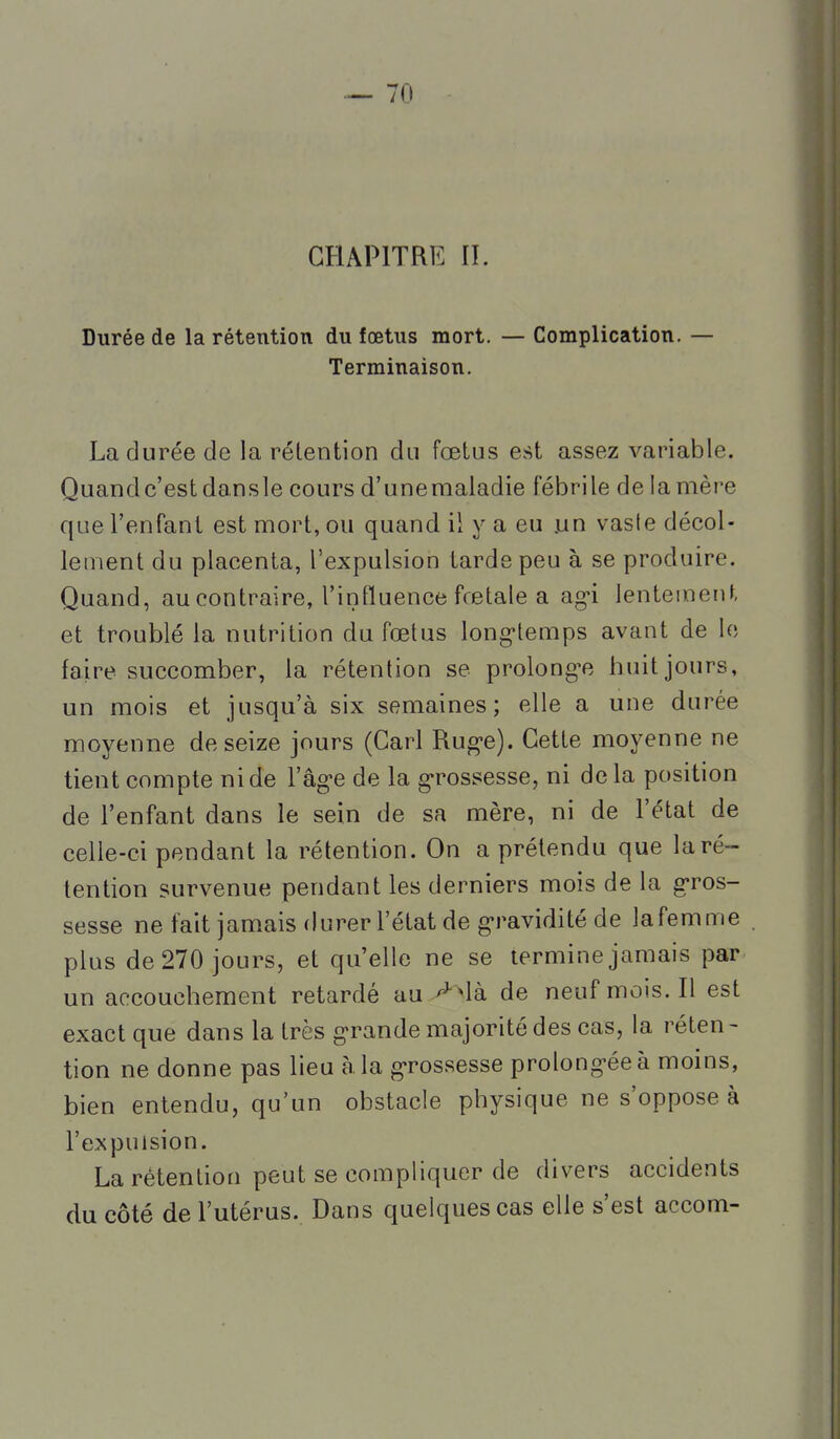 CHAPITRE II. Durée de la rétention du fœtus mort. — Complication. — Terminaison. La durée de la rétention du fœtus est assez variable. Quandc'estdansle cours d'unemaladie fébrile de la mère que l'enfant est mort, ou quand il y a eu un vaste décol- lement du placenta, l'expulsion tarde peu à se produire. Quand, au contraire, l'influence fœtale a ag-i lentement et troublé la nutrition du fœtus long-temps avant de le faire succomber, la rétention se prolongée huit jours, un mois et jusqu'à six semaines; elle a une durée moyenne de seize jours (Cari Rug-e). Cette moyenne ne tient compte ni de l'âg-e de la g-rossesse, ni delà position de l'enfant dans le sein de sa mère, ni de l'état de celle-ci pendant la rétention. On a prétendu que la ré- tention survenue pendant les derniers mois de la g'ros- sesse ne fait jamais durer l'état de g'ravidité de lafemme plus de 270 jours, et qu'elle ne se termine jamais par un accouchement retardé au de neuf mois. Il est exact que dans la très g>rande majorité des cas, la réten- tion ne donne pas lieu à. la g-rossesse prolong-éeà moins, bien entendu, qu'un obstacle physique ne s'oppose à l'expulsion. La rétention peut se compliquer de divers accidents du côté de l'utérus. Dans quelques cas elle s'est accom-