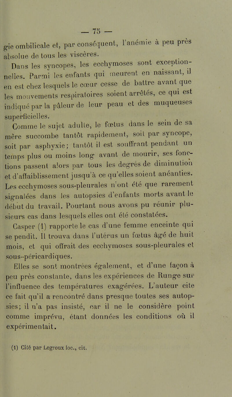 8 ie ombilicale et, par conséquent, l'anémie à peu près absolue de tous les viscères. Dans les syncopes, les ecchymoses sont exception- nelles. Parmi les enfants qui .neurent en naissant, il en est chez lesquels le cœur cesse de battre avant que les mouvements respiratoires soient arrêtés, ce qui est indiqué par la pâleur de leur peau et des muqueuses superficielles. Comme le sujet adulte, le fœtus dans le sein de sa mère succombe tantôt rapidement, soit par syncope, soit par asphyxie; tantôt il est souffrant pendant un temps plus ou moins long- avant de mourir, ses fonc- tions passent alors par tous les degrés de diminution et d'affaibhssement jusqu'à ce qu'elles soient anéanties. Les ecchymoses sous-pleurales n'ont été que rarement sig-nalées dans les autopsies d'enfants morts avant le début du travail. Pourtant nous avons pu réunir plu- sieurs cas dans lesquels elles ont été constatées. Gasper (1) rapporte le cas d'une femme enceinte qui se pendit. Il trouva dans l'utérus un fœtus âg*é de huit mois, et qui offrait des ecchymoses sous-pleurales et sous-péricardiques. Elles se sont montrées ég-alement, et d'une façon à peu près constante, dans les expériences de Rung-e sur- l'influence des températures exag-érées. L'auteur cite ce fait qu'il a rencontré dans presque toutes ses autop- sies; il n'a pas insisté, car il ne le considère point comme imprévu, étant données les conditions où il expérimentait. (1) Cité par Legroux loc, cit.