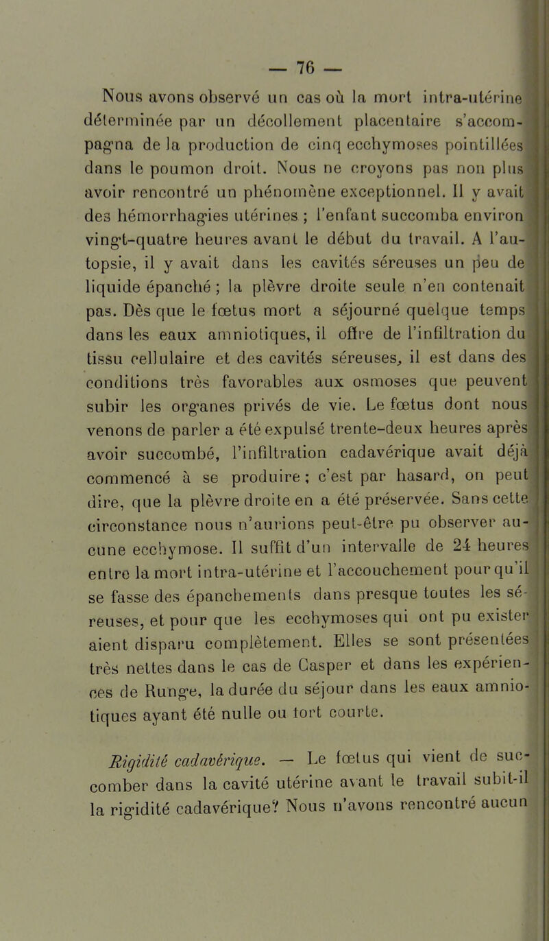 Nous avons observé un cas où la nnort intra-utérine déterminée par un décollement placentaire s'accom- pag'na de la production de cinq ecchymoses pointillées dans le poumon droit. Nous ne croyons pas non plus avoir rencontré un phénomène exceptionnel. 11 y avait des hémorrhag-ies utérines; l'enfant succomba environ ving*t-quatre heures avant le début du travail. A l'au- topsie, il y avait dans les cavités séreuses un peu de liquide épanché ; la plèvre droite seule n'en contenait pas. Dès que le fœtus mort a séjourné quelque temps dans les eaux amniotiques, il ofïre de l'infiltration du tissu cellulaire et des cavités séreuses^ il est dans des conditions très favorables aux osmoses que peuvent subir les org-anes privés de vie. Le fœtus dont nous venons de parler a été expulsé trente-deux heures après avoir succombé, l'infiltration cadavérique avait déjà commencé à se produire ; c'est par hasard, on peut dire, que la plèvre droite en a été préservée. Sans cette circonstance nous n'aui'ions peut-être pu observer au- cune ecchymose. Il suffit d'un intervalle de 24 heures entre la mort intra-utérine et l'accouchement pour qu'il se fasse des épanchements dans presque toutes les sé- reuses, et pour que les ecchymoses qui ont pu exister aient disparu complètement. Elles se sont présentées très nettes dans le cas de Gasper et dans les expérien- ces de Rung-e, la durée du séjour dans les eaux amnio- tiques ayant été nulle ou tort courte. Rigidité cadavérique. — Le fœtus qui vient de suc- comber dans la cavité utérine avant le travail subit-d la rigidité cadavérique? Nous n'avons rencontré aucun