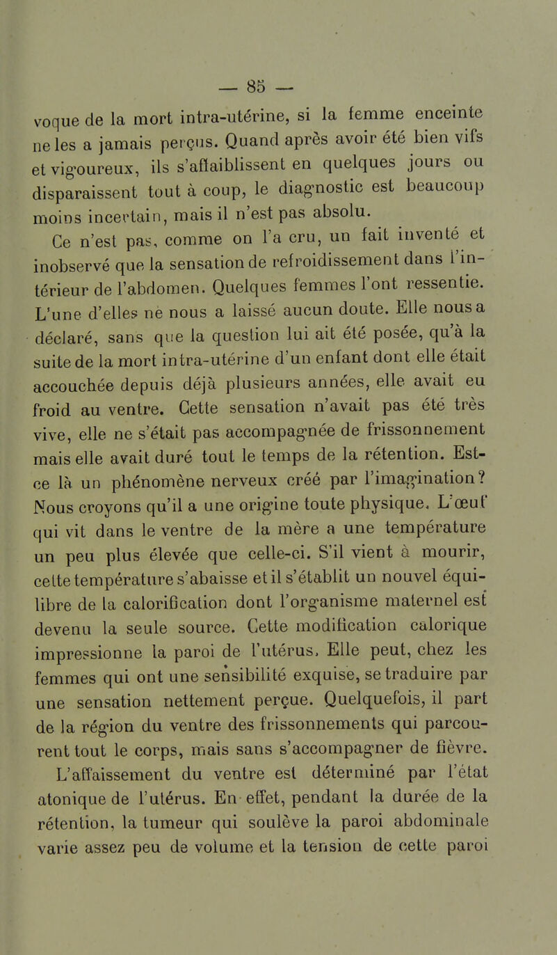 voque de la mort intra-utérine, si la femme enceinte ne les a jamais perçus. Quand après avoir été bien vifs etvig'oureux, ils s'afïaiblissent en quelques jours ou disparaissent tout à coup, le diag-nostic est beaucoup moins incertain, mais il n'est pas absolu. Ce n'est pas, comme on l'a cru, un fait inventé et inobservé que la sensation de refroidissement dans l'in- térieur de l'abdomen. Quelques femmes l'ont ressentie. L'une d'elles nè nous a laissé aucun doute. Elle nous a déclaré, sans que la question lui ait été posée, qu'à la suite de la mort intra-utérine d'un enfant dont elle était accouchée depuis déjà plusieurs années, elle avait eu froid au ventre. Cette sensation n'avait pas été très vive, elle ne s'était pas accompag-née de frissonnement mais elle avait duré tout le temps de la rétention. Est- ce là un phénomène nerveux créé par l'imag-ination ? Nous croyons qu'il a une origine toute physique. L'œuf qui vit dans le ventre de la mère a une température un peu plus élevée que celle-ci. S'il vient à mourir, cette température s'abaisse et il s'établit un nouvel équi- libre de la calorifjcation dont l'org'anisme maternel est devenu la seule source. Cette modification calorique impressionne la paroi de l'utérus. Elle peut, chez les femmes qui ont une sensibiUté exquise, se traduire par une sensation nettement perçue. Quelquefois, il part de la région du ventre des frissonnements qui parcou- rent tout le corps, mais sans s'accompag-ner de fièvre. L'affaissement du ventre est déterminé par l'état atoniquede l'utérus. En effet, pendant la durée de la rétention, la tumeur qui soulève la paroi abdominale varie assez peu de volume et la tension de cette paroi