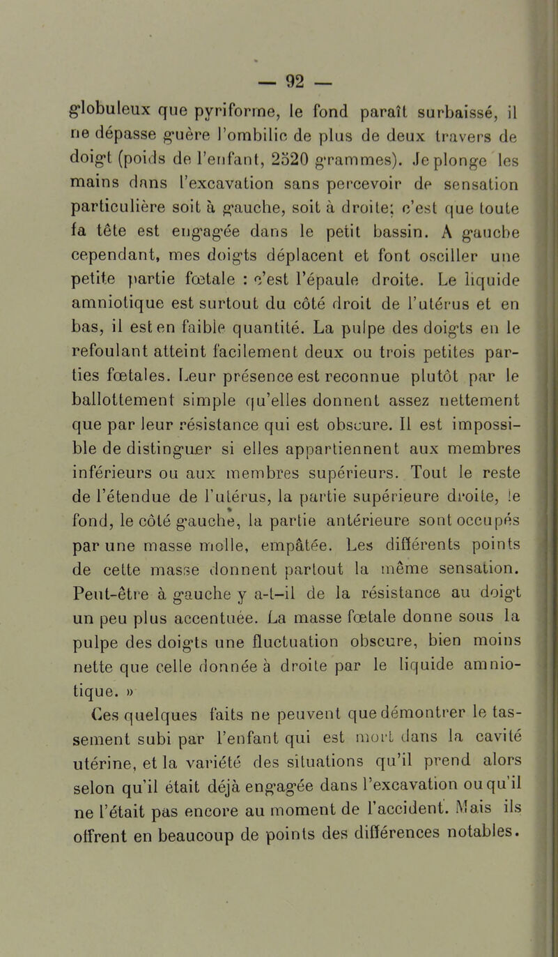 g^lobuleux que pyriforme, le fond paraît surbaissé, il ne dépasse g-uère l'ombilic de plus de deux travers de doig-t (poids de l'enfant, 2520 grammes). Je plonge les mains dans l'excavation sans percevoir de sensation particulière soit à gauche, soit à droite; c'est que toute fa tête est eng'ag'ée dans le petit bassin. A g'aucbe cependant, mes doigts déplacent et font osciller une petite partie fœtale : c'est l'épaule droite. Le liquide amniotique est surtout du côté droit de l'utérus et en bas, il est en faible quantité. La pulpe des doigts en le refoulant atteint facilement deux ou trois petites par- ties fœtales. Leur présence est reconnue plutôt par le ballottement simple qu'elles donnent assez nettement que par leur résistance qui est obscure. Il est impossi- ble de disting-uer si elles appartiennent aux membres inférieurs ou aux membres supérieurs. Tout le reste de l'étendue de l'ulérus, la partie supérieure droite, !e fond, le côté g-auche, la partie antérieure sont occupés par une masse molle, empâtée. Les différents points de cette masse donnent partout la même sensation. Peut-être à g-auche y a-t-il de la résistance au doig-t un peu plus accentuée. La masse fœtale donne sous la pulpe des doig-ts une fluctuation obscure, bien moins nette que celle donnée à droite par le liquide amnio- tique. )) Ces quelques faits ne peuvent que démontrer le tas- sement subi par l'enfant qui est mort dans la cavité utérine, et la variété des situations qu'il prend alors selon qu'il était déjà eng-ag'ée dans l'excavation ou qu'il ne l'était pas encore au moment de Taccident. Mais ils offrent en beaucoup de points des différences notables.