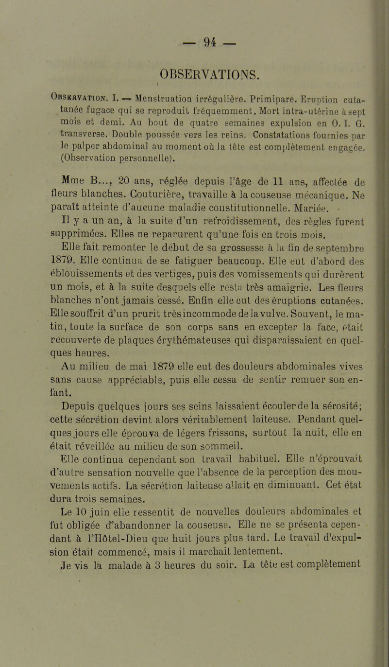 OBSERVATIONS. Obsbavation. I. — Menstruation irrégulière. Primipare. Eruption cuta- tanée fugace qui se reproduit fréquemment. Mort intra-utérine à sept mois et demi. Au bout de quatre semaines expulsion en 0. I. G. transverse. Double poussée vers les reins. Constatations fournies par le palper abdominal au moment oii la tête est complètement engagée. (Observation personnelle). Mme B..., 20 ans, réglée depuis l'âge de 11 ans, afTeclée de fleurs blanches. Couturière, travaille à lacouseuse mécanique. Ne paraît atteinte d'aucune maladie constitutionnelle. Mariée. • Il y a un an, à la suite d'un refroidissement, des règles furent supprimées. Elles ne reparurent qu'une fois en trois mois. Elle fait remonter le début de sa grossesse à la fin de septembre 1879. Elle continua de se fatiguer beaucoup. Elle eut d'abord des éblouissements et des vertiges, puis des vomissements qui durèrent un mois, et à la suite desquels elle resln très amaigrie. Les fleurs blanches n'ont Jamais cessé. Enfin elle eut des éruptions cutanées. Elle souffrit d'un prurit trèsincommode de la vulve. Souvent, le ma- tin, toute la surface de son corps sans en excepter la face, était recouverte de plaques érythémateuses qui disparaissaient en quel- ques heures. Au milieu de mai 1879 elle eut des douleurs abdominales vives sans cause appréciable, puis elle cessa de sentir remuer son en- fant. Depuis quelques jours ses seins laissaient écouler de la sérosité; cette sécrétion devint alors véritablement laiteuse. Pendant quel- ques Jours elle éprouva de légers frissons, surtout la nuit, elle en était réveillée au milieu de son sommeil. Elle continua cependant son travail habituel. Elle n'éprouvait d'autre sensation nouvelle que l'absence de la perception des mou- vements actifs. La sécrétion laiteuse allait en diminuant. Cet état dura trois semaines. Le 10 Juin elle ressentit de nouvelles douleurs abdominales et fut obligée d'abandonner la couseuse. Elle ne se présenta cepen- dant à l'Hôtel-Dieu que huit jours plus tard. Le travail d'expul- sion était commencé, mais il marchait lentement. Je vis la malade à 3 heures du soir. La tête est complètement