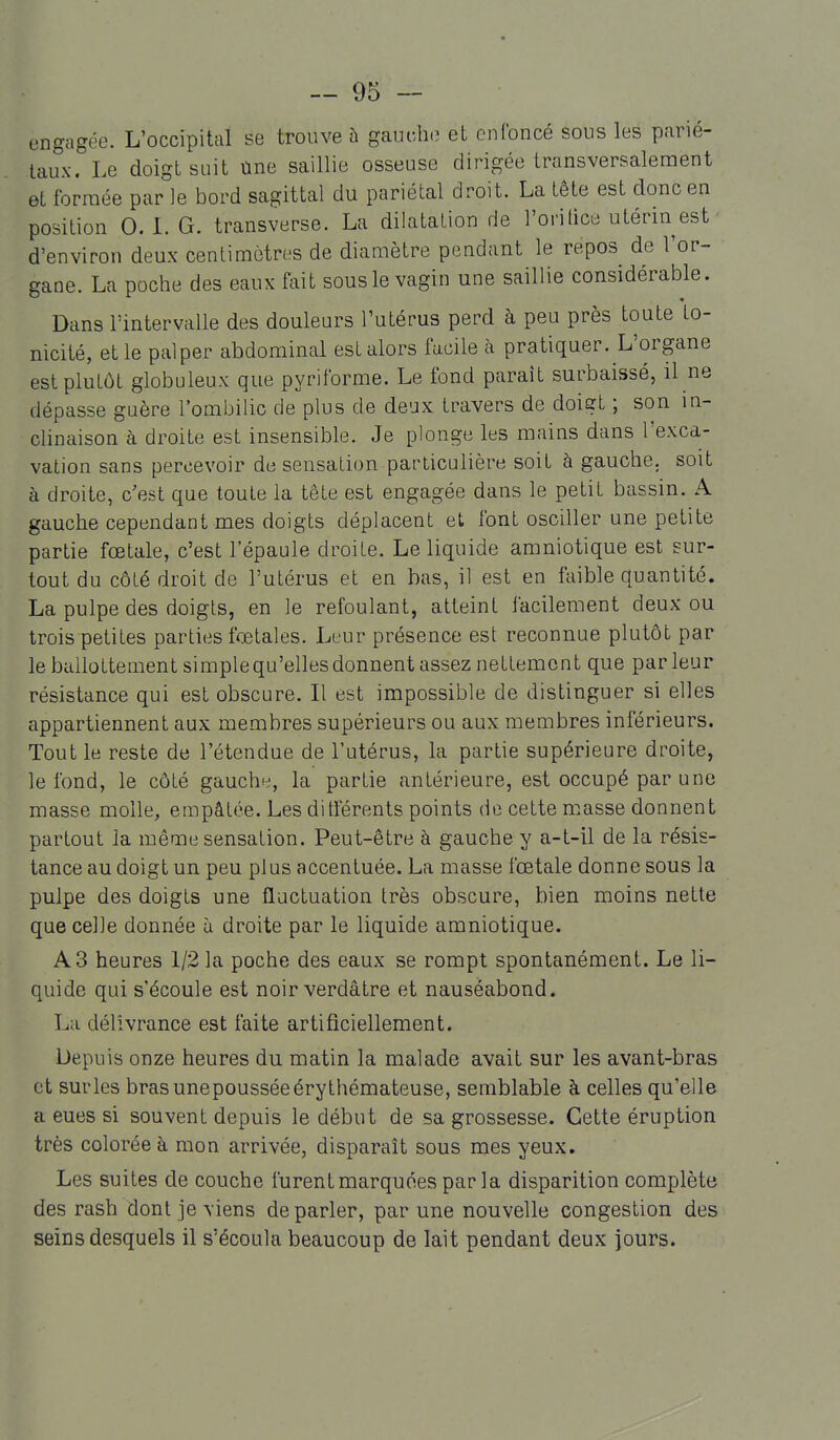 engagée. L'occipital se trouve à gaucho et cnlbncé sous les parié- taux. Le doigt suit Une saillie osseuse dirigée transversalement et formée par le bord sagittal du pariétal droit. La tête est donc en position 0. L G. transverse. La dilatation rie l'orilice utérin est d'environ deux centimètres de diamètre pendant le repos de l'or- gane. La poche des eaux fait sous le vagin une saillie considérable. Dans l'intervalle des douleurs l'utérus perd à peu près toute to- nicité, et le palper abdominal est alors facile à pratiquer. L'organe est plutôt globuleux que pyriforme. Le fond paraît surbaissé, il ne dépasse guère l'ombilic de plus de deux travers de doigt ; son in- clinaison à droite est insensible. Je plonge les mains dans l'exca- vation sans percevoir de sensation particulière soit à gauche, soit à droite, c'est que toute la tête est engagée dans le petit bassin. A gauche cependant mes doigts déplacent et font osciller une petite partie fœtale, c'est l'épaule droite. Le liquide amniotique est sur- tout du côté droit de l'utérus et en bas, il est en faible quantité. La pulpe des doigts, en le refoulant, atteint facilement deux ou trois petites parties fœtales. Leur présence est reconnue plutôt par le ballottement simple qu'elles donnent assez nettement que par leur résistance qui est obscure. Il est impossible de distinguer si elles appartiennent aux membres supérieurs ou aux membres inférieurs. Tout le reste de l'étendue de l'utérus, la partie supérieure droite, le fond, le côté gauchh', la partie antérieure, est occupé par une masse molle, empâtée. Les ditférents points de cette masse donnent partout la même sensation. Peut-être à gauche y a-t-il de la résis- tance au doigt un peu plus accentuée. La masse fœtale donne sous la pulpe des doigts une fluctuation très obscure, bien moins nette que celle donnée à droite par le liquide amniotique. A3 heures 1/2 la poche des eaux se rompt spontanément. Le li- quide qui s'écoule est noir verdâtre et nauséabond. La délivrance est faite artificiellement. Depuis onze heures du matin la malade avait sur les avant-bras et sur les brasunepousséeérythémateuse, semblable à celles qu'elle a eues si souvent depuis le début de sa grossesse. Cette éruption très colorée à mon arrivée, disparaît sous mes yeux. Les suites de couche furent marquées parla disparition complète des rash dont je viens de parler, par une nouvelle congestion des seins desquels il s'écoula beaucoup de lait pendant deux jours.