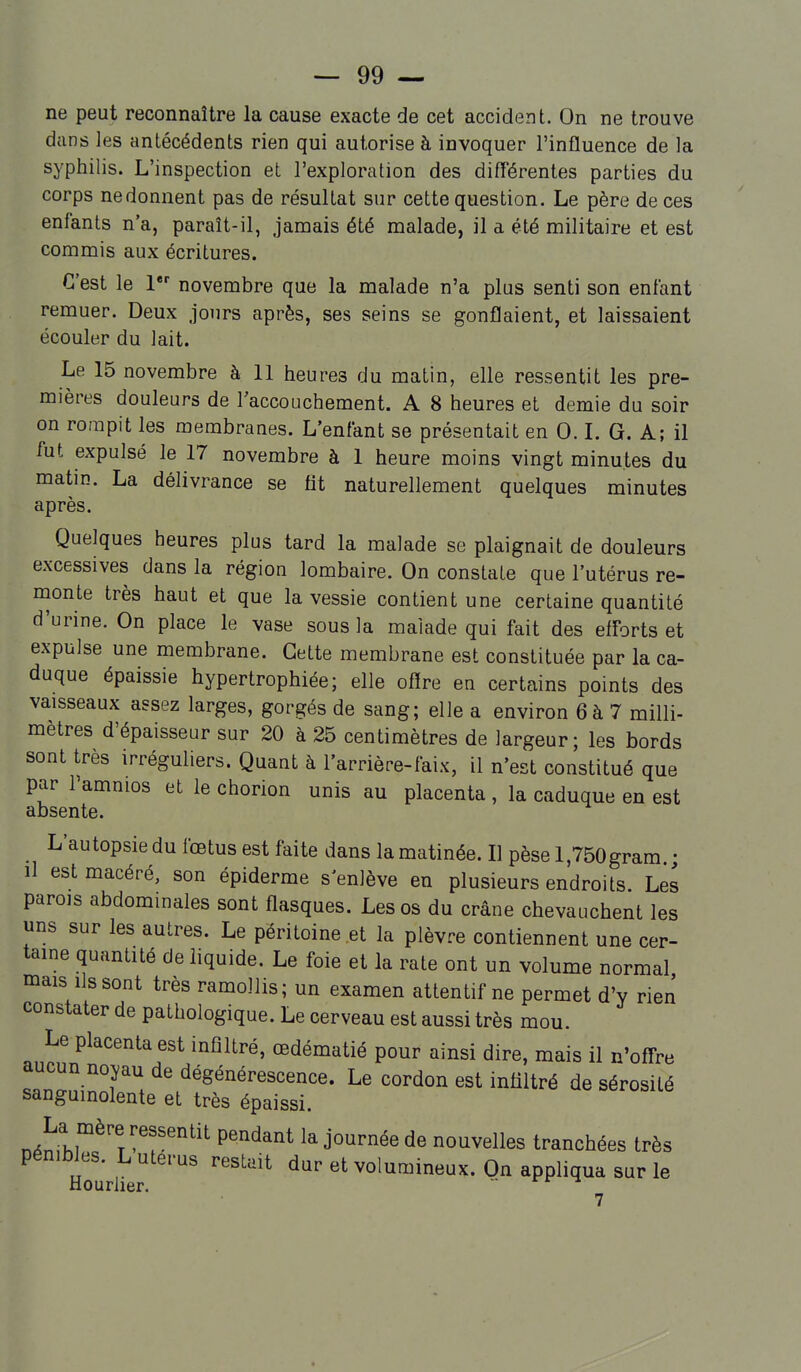 ne peut reconnaître la cause exacte de cet accident. On ne trouve dans les antécédents rien qui autorise à invoquer l'influence de la syphilis. L'inspection et l'exploration des différentes parties du corps ne donnent pas de résultat sur cette question. Le père de ces enfants n'a, paraît-il, jamais été malade, il a été militaire et est commis aux écritures. C'est le l novembre que la malade n'a plus senti son enfant remuer. Deux jours après, ses seins se gonflaient, et laissaient écouler du lait. Le 15 novembre à 11 heures du matin, elle ressentit les pre- mières douleurs de l'accouchement. A 8 heures et demie du soir on rompit les membranes. L'enfant se présentait en 0. L G. A; il fut expulsé le 17 novembre à 1 heure moins vingt minutes du matin. La délivrance se fit naturellement quelques minutes après. Quelques heures plus tard la malade se plaignait de douleurs excessives dans la région lombaire. On constate que l'utérus re- nionte très haut et que la vessie contient une certaine quantité d'urine. On place le vase sous la malade qui fait des efforts et expulse une membrane. Cette membrane est constituée par la ca- duque épaissie hypertrophiée; elle oflre en certains points des vaisseaux assez larges, gorgés de sang; elle a environ 6à 7 milli- mètres d'épaisseur sur 20 à 25 centimètres de largeur; les bords sont très irréguliers. Quant à l'arrière-faix, il n'est constitué que par Tamnios et le chorion unis au placenta , la caduque en est absente. _ L'autopsie du fœtus est faite dans la matinée. Il pèse l,750gram • il est macéré, son épiderme s'enlève en plusieurs endroits. Les parois abdommales sont flasques. Les os du crâne chevauchent les uns sur les autres. Le péritoine et la plèvre contiennent une cer- taine quantité de liquide. Le foie et la rate ont un volume normal mais ils sont très ramollis; un examen attentif ne permet d'v rien constater de pathologique. Le cerveau est aussi très mou. Le placenta est infiltré, œdématié pour ainsi dire, mais il n'ofi^re aucun noyau de dégénérescence. Le cordon est infiltré de sérosité sanguinolente et très épaissi. n^nrhi^^^'T 'T^'^ P'^^'^^ ^«^^elles tranchées très pénibles. L utérus restait dur et volumineux. On appliqua sur le Hourlier.  7