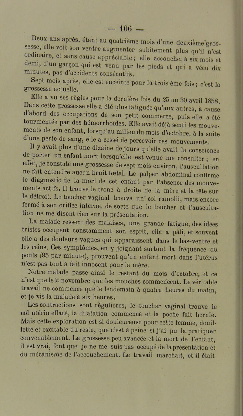 Deux ans après, étant au quatrième mois d'une deuxième gros- sesse, elle voit son ventre augmenter subitement plus qu'iln'est ordmaire, et sans cause appréciable; elle accouche, à six mois et demi, d un garçon qui est venu par les pieds et qui a vécu dix minutes, pas d'accidents consécutifs. Sept mois après, elle est enceinte pour la troisième fois- c'est la grossesse actuelle. ' Elle a vu ses règles pour la dernière fois du 25 au 30 avril 1858 Dans cette grossesse elle a été plus fatiguée qu'aux autres, à cause d abord des occupations de son petit commerce, puis elle a été tourmentée par des hémorrhoïdes. Elle avait déjà senti les mouve- ments de son enfant, lorsqu'au milieu du mois d'octobre, à la suite d'une perte de sang, elle a cessé de percevoir ces mouvements Il y avait plus d'une dizaine de jours qu'elle avait la conscience de porter un enfant mort lorsqu'elle est venue me consulter ; en effet, je constate une grossesse de sept mois environ, l'auscultation ne fait entendre aucun bruit fœtal. Le palper abdominal confirme le diagnostic de la mort de cet enfant par l'absence des mouve- ments actifs. Il trouve le tronc à droite de la mère et la tête sur le détroit. Le toucher vaginal trouve un' col ramolli, mais encore fermé à son orifice interne, de sorte que le toucher et l'ausculta- tion ne me disent rien sur la présentation. La malade ressent des malaises, une grande fatigue, des idées tristes occupent constamment son esprit, elle a pâli, et souvent elle a des douleurs vagues qui apparaissent dans le bas-ventre et les reins. Ces symptômes, en y joignant surtout la fréquence du pouls (Q5 par minute), prouvent qu'un enfant mort dans l'utérus n'est pas tout à fait innocent pour la mère. Notre malade passe ainsi le restant du mois d'octobre, et ce n'est que le 2 novembre que les mouches commencent. Le véritable travail ne commence que le lendemain à quatre heures du matin, et je vis la malade à six heures. Les contractions sont régulières, le toucher vaginal trouve le col utérin effacé, la dilatation commencé et la poche fait hernie. Mais cette exploration est si douleureuse pour cette femme, douil- lette et excitable du reste, que c'est à peine si j'ai pu la pratiquer convenablement. La grossesse peu avancée et la mort de l'enfaat, il est vrai, font que je ne me suis pas occupé de la présentation et du mécanisme de l'accouchement. Le travail marchait, et il était