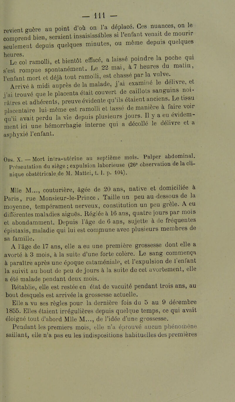 — lit — revient guère au point d'où on l'a déplacé. Ces nuances, on le comprend bien, seraient insaisissables si l'enfant venait de mourir seulement depuis quelques minutes, ou même depuis quelques ^Te'col ramolli, et bientôt emicé, a laissé poindre la poche qui s est rompue spontanément. Le 22 mai, à 7 heures du matin, l'enfant mort et déjà tout ramolli, est chassé par la vulve. Arrivé à midi auprès de la malade, j'ai examiné le délivre, et rai trouvé que le placenta était couvert de caillots sanguins noi- râtres et adhérents, preuve évidente qu'ils étaient anciens. Le tissu placentaire lui-même est ramolli et tassé de manière à iaire voir qu'il avait perdu la vie depuis plusieurs jours. Il y a eu évidem- ment ici une hémorrhagie interne qui a décollé le délivre et a asphyxié l'enfant. Obs X — Mort intra-utérine au septième mois. Palper abdominal. Préseutation du siège ; expulsion laborieuse (26^ observation de la cli- nique obstétricalede M. Mattei, t. 1. p. 104). Mlle M..., couturière, âgée de 20 ans, native et domiciliée à Paris, rue Monsieur-le-Prince . Taille un peu au-dessous de la moyenne, tempérament nerveux, constitution un peu grêle. A eu ditlerentes maladies aiguës. Réglée à 16 ans, quatre jours par mois et abondamment. Depuis l'âge de 6 ans, sujette à de fréquentes épistaxis, maladie qui lui est commune avec plusieurs membres de sa famille. A l'âge de 17 ans, elle a eu une première grossesse dont elle a avorté à 3 mois, à la suite d'une forte colère. Le sang commença à paraître après une époque cataméniale, et l'expulsion de l'enfant la suivit au bout de peu de jours à la suite de cet avortement, elle a été malade pendant deux mois. Rétablie, elle est restée en état de vacuité pendant trois ans, au bout desquels est arrivée la grossesse actuelle. Elle a vu ses règles pour la dernière fois du 5 au 9 décembre 1855. Elles étaient irrégulières depuis quelque temps, ce qui avait éloigné tout d'abord Mlle M..., de l'idée d'une grossesse. Pendant les premiers mois, elle n'a éprouvé aucun phénomène saillant, elle n'a pas eu les indispositions habituelles des premières