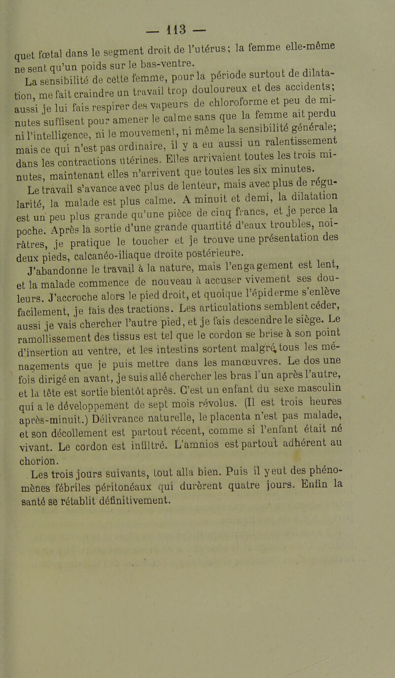 quel fœtal dans le segment droit de l'utérus; la femme elle-même T1P sent au'un poids sur le bas-ventre. La sensibilité de cette femme, pour la période sur ou t de d.la a- tton me fait craindre un travail trop douloureux et des accidents; aussiTe lui fais respirer des vapeurs de chloroforme et peu de mi- rtesfufLent pour amener le calme sans que la femme aU perdu ni l'intelligence, ni le mouvement, m même la sensibilité générale mais ce qui n'e t pas ordinaire, il y a eu aussi un ralentissement dans îes'contractiSns utérines. Elles arrivaient toutes les trois mi- nutes, maintenant elles n'arrivent que toutes les six minutes. Le travail s'avance avec plus de lenteur, mais avec plus de régu- larité, la malade est plus calme. A minuit et demi, la dilatation est un peu plus grande qu'une pièce de cinq francs, et je perce la poche. 4près la sortie d'une grande quantité d'eaux troubles, noi- râtres, je pratique le toucher et je trouve une présentation des deux pieds, calcanéo-iliaque droite postérieure. J'abandonne le travail à la nature, mais l'engagement est lent, et la malade commence de nouveau à accuser vivement ses dou- leurs J'accroche alors le pied droit, et quoique l'épiderme s'enlève facilement, je fais des tractions. Les articulations semblent céder, au«si je vais chercher l'autre pied, et je fais descendre le siège. Le ramollissement des tissus est tel que le cordon se brise à son point d'insertion au ventre, et les intestins sortent malgr^tous les mé- nagements que je puis mettre dans les manœuvres. Le dos une fois dirigé en avant, je suis allé chercher les bras l'un après l'autre, et la tête est sortie bientôt après. C'est un enfant du sexe masculin qui a le développement de sept mois révolus. (Il est trois heures après-minuit.) Délivrance naturelle, le placenta n'est pas malade, et son décollement est partout récent, comme si l'enfant était né vivant. Le cordon est intiltré. L'amnios est partout adhérent au chorion. Les trois jours suivants, tout alla bien. Puis il y eut des^phéno- mènes fébriles péritonéaux qui durèrent quatre jourSo Entin la santé se rétablit définitivement.