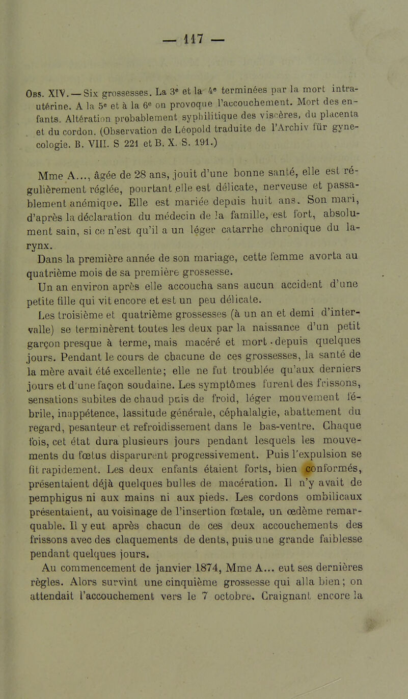 Obs. XIV. —Six grossesses. La 3« et la 4» terminées par la mort intra- utérine. A la 5e et à la 6^ on provoque l'accouchement. Mort des en- fants. Altération probablement syphilitique des viscères, du placenta et du cordon. (Observation de Léopold traduite de l'Archiv fur gyné- cologie. B. VIII. S 221 et B. X. S. 191.) Mme A..., âgée de 28 ans, jouit d'une bonne santé, elle est ré- gulièrement réglée, pourtant .elle est délicate, nerveuse et passa- blement anémique. Elle est mariée depuis huit ans. Son mari, d'après la déclaration du médecin de la famille, est fort, absolu- ment sain, si ce n'est qu'il a un léger catarrhe chronique du la- rynx. Dans la première année de son mariage, cette femme avorta au quatrième mois de sa première grossesse. Un an environ après elle accoucha sans aucun accident d'une petite fille qui vit encore et est un peu délicate. Les troisième et quatrième grossesses (à un an et demi d'inter- valle) se terminèrent toutes les deux par la naissance d'un petit garçon presque à terme, mais macéré et mort-depuis quelques jours. Pendant le cours de chacune de ces grossesses, la santé de la mère avait été excellente; elle ne fut troublée qu'aux derniers jours et d'une façon soudaine. Les symptômes furent des frissons, sensations subites de chaud pais de froid, léger mouvement fé- brile, inappétence, lassitude générale, céphalalgie, abattement du regard, pesanteur et refroidissement dans le bas-ventre. Chaque fois, cet état dura plusieurs jours pendant lesquels les mouve- ments du fœtus disparurent progressivement. Puis l'expulsion se fit rapidement. Les deux enfants étaient forts, bien jgonformés, présentaient déjà quelques bulles de macération. Il n'y avait de pemphigus ni aux mains ni aux pieds. Les cordons ombilicaux présentaient, au voisinage de l'insertion fœtale, un œdème remar- quable. Il y eut après chacun de ces deux accouchements des frissons avec des claquements de dents, puis une grande faiblesse pendant quelques jours. Au commencement de janvier 1874, Mme A... eut ses dernières règles. Alors survint une cinquième grossesse qui alla bien; on attendait l'accouchement vers le 7 octobre. Craignant encore la