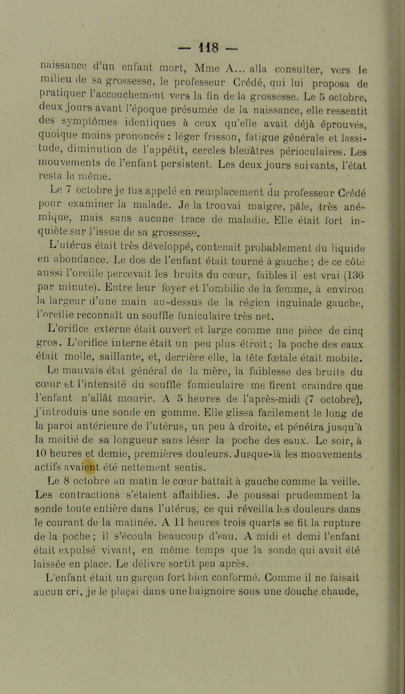 naissance d'un enfant mort, Mme A... alla consulter, vers le milieu de sa grossesse, le professeur Crédé, qui lui proposa de pratiquer l'accouchemunt vers la lin delà grossesse. Le 5 octobre, deux jours avant l'époque présumée de la naissance, elle ressentit des symptômes identiques h ceux qu'elle avait déjà éprouvés, quoique moins prononcés : léger frisson, fatigue générale et lassi- tude, diminution de l'appétit, cercles bleuâtres périoculaires. Les mouvements de l'enfant persistent. Les deux Jours suivants, l'état resta le môme. Le 7 octobre je fus appelé en remplacement du professeur Crédé pour examiner la malade. Je la trouvai maigre, pâle, très ané- mique, mais sans aucune trace de maladie. Elle était fort in- quiète sur l'issue de sa grossesse. L'utérus était très développé, contenait probablement du liquide en abondance. Le dos de l'enfant était tourné à gauche ; de ce côté aussi l'oreille percevait les bruits du cœur, faibles il est vrai (136 par minute). Entre leur foyer et l'ombilic de la femme, à environ la largeur d'une main au-dessus de la région inguinale gauche, l'nreilie reconnaît un souffle funiculaire très net. L'orifice externe était ouvert et large comme une pièce de cinq gros. L'oritice interne était un peu plus étroit ; la poche des eaux était molle, saillante, et, derrière elle, la tête fœtale était mobile. Le mauvais état général de la mère, la faiblesse des bruits du cœur bt l'intensité du souffle fumiculaire me firent craindre que l'enfant n'allât mourir. A 5 heures de l'après-midi (7 octobre), j'introduis une sonde en gomme. Elle glissa facilement le long de la paroi antérieure de l'utérus, un peu à droite, et pénétra jusqu'à la moitié de sa longueur sans léser la poche des eaux. Le soir, à 10 heures et demie, premières douleurs. Jusque-là les mouvements actifs avaient été nettement sentis. Le 8 octobre au matin le cœur battait à gauche comme la veille. Les contractions s'étaient affaiblies. Je poussai prudemment la sonde toute entière dans l'utérus, ce qui réveilla les douleurs dans le courant de la matinée. A 11 heures trois quarts se fit la rupture delà poche; il s'écoula beaucoup d'eau. A midi et demi l'enfant était expulsé vivant, en même tenips que la sonde qui avait été laissée en place. Le délivre sortit peu après. L'enfant était un garçon fort bien conformé. Gomme il ne laisait aucun cri, je le plaçai dans une baignoire sous une douche chaude,