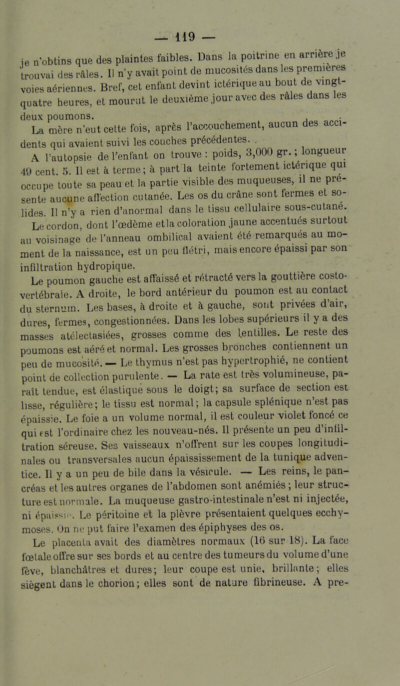 ie n'obtins que des plaintes faibles. Dans la poitrine en arrière je trouvai des râles. Il n'y avait point de mucosités dans les premières voies aériennes. Bref, cet enfant devint iclérique au bout de vmgt- quatre heures, et mourut le deuxième jour avec des raies dans les deux poumons. , La mère n'eut cette fois, après l'accouchement, aucun des acci- dents qui avaient suivi les couches précédentes. . A l'autopsie de l'enfant on trouve: poids, 3,000 gr. ; longueur 49 cent. 5. Il est à terme; à part la teinte fortement ictérique qui occupe toute sa peau et la partie visible des muqueuses, il ne pré- sente aucune affection cutanée. Les os du crâne sont fermes et so- lides. II n'y a rien d'anormal dans le tissu cellulaire sous-cutané. Le cordon, dont l'œdème etla coloration jaune accentués surtout au voisinage de l'anneau ombilical avaient été remarqués au mo- ment de la naissance, est un peu flétri, mais encore épaissi par son infiltration hydropique. Le poumon gauche est affaissé et rétracté vers la gouttière costo- vertébrale. A droite, le bord antérieur du poumon est au contact du sternum. Les bases, à droite et à gauche, sont privées d'air, dures, fermes, congestionnées. Dans les lobes supérieurs il y a des masses atéleclasiées, grosses comme des lentilles. Le reste des poumons est aéré et normal. Les grosses bronches contiennent un peu de mucosité. — Le thymus n'est pas hypertrophié, ne contient point de collection purulente. — La rate est très volumineuse, pa- raît tendue, est élastique sous le doigt; sa surface de section est lisse, régulière; le tissu est normal; la capsule splénique n'est pas épaissie. Le foie a un volume normal, il est couleur violet foncé ce qui est l'ordinaire chez les nouveau-nés. Il présente un peu d'infil- tration séreuse. Ses vaisseaux n'offrent sur les coupes longitudi- nales ou transversales aucun épaississement de la tunique adven- tice. Il y a un peu de bile dans la vésicule. — Les reins, le pan- créas et les autres organes de l'abdomen sont anémiés ; leur struc- ture est normale. La muqueuse gastro-intestinale n'est ni injectée, ni épiu?sw. Le péritoine et la plèvre présentaient quelques ecchy- moses. On ne put faire l'examen des épiphyses des os. Le placenta avait des diamètres normaux (16 sur 18). La face fœtale offre sur ses bords et au centre des tumeurs du volume d'une fève, blanchâtres et dures; leur coupe est unie, brillante; elles siègent dans le chorion; elles sont de nature fibrineuse. A pre-